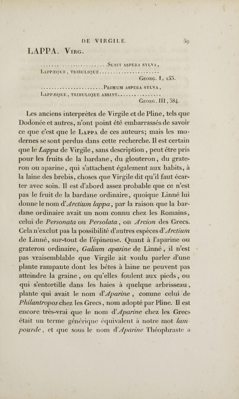 HE VIRGILE. 5cj LAPPA. ViRG. .Subit aspera stlva, Lappæqüe, tribulique. Georg. I, i55. .PrIMUM aspera SYLVA, Lappæqüe, tribulique absint. Georg. III, 384- Les anciens interprètes de Virgile et de Pline, tels que Dodonée et autres, n’ont point été embarrassés de savoir ce que c’est que le Lappa de ces auteurs; mais les mo¬ dernes se sont perdus dans cette recherche. Il est certain que le Lappa de Virgile, sans description, peut être pris pour les fruits de la bardane, du glouteron, du grate- ron ou aparine, qui s’attachent également aux habits, à la laine des brebis, choses que Virgile dit qu’il faut écar¬ ter avec soin. Il est d’abord assez probable que ce n’est pas le fruit de la bardane ordinaire, quoique Linné lui donne le nom ^Arctium lappa^ par la raison que la bar¬ dane ordinaire avait un nom connu chez les Romains, celui de Personata ou Persolata ^ ou Arcion des Grecs. Cela n’exclut pas la possibilité d’autres espèces ôlArctium de Linné, sur-tout de l’épineuse. Quant à l’aparine ou grateron ordinaire, Galium aparine de Linné , il n’est pas vraisemblable que Virgile ait voulu parler d’une plante rampante dont les bêtes à laine ne peuvent pas atteindre la graine , ou qu’elles foulent aux pieds, ou qui s’entortille dans les haies à quelque arbrisseau, plante qui avait le nom ^Aparine , comme celui de Philantropos chez les Grecs, nom adopté par Pline. Il est encore très-vrai que le nom ^Aparine chez les Grecs était un terme générique équivalent à notre mot larn- pourde, et que sous le nom ^Aparine Théophraste a