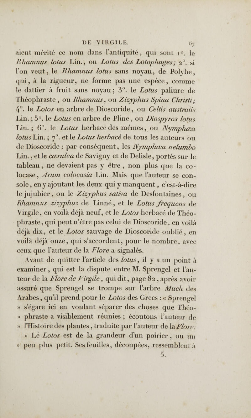 aient mérité ce nom dans l’antiquité, qui sont le Hhamiius lotus Lin., ou Lotus des Lotophages; 2°. si l’on veut, le lihamnus lotus sans noyau, de Polybe, qui, à la rigueur, ne forme pas une espèce, comme le dattier à fruit sans noyau ; 3^. le Lotus paliure de Théophraste , ou Rhamnus ^ ou Zizjphiis Spina Christi; 4^. le Lotos en arhre de Dioscoride, ou Celtis australis Lin. ; 5^. le Lotus en arhre de Pline, ou Diospyros lotus Lin. ; 6^. le Lotus herbacé des memes, ou Nymphœa lotuslÀu. ; 7^. et le Lotus herbacé de tous les auteurs ou de Dioscoride : par conséquent, les Nymphœa nelumbo Lin., et le cœrulea de Savigny et de Delisle, portés sur le tableau, ne devaient pas y être , non plus que la co - locase, Arum colocasia Lin. Mais que l’auteur se con¬ sole , en y ajoutant les deux qui y manquent, c’est-à-dire le jujubier, ou le Zizjphus sativa de Desfontaines, ou Ehamnus zizyphus de Linné, et le Lotus frequens de Virgile, en voilà déjà neuf, et le Lotos herbacé de Théo¬ phraste, qui peut n’étre pas celui de Dioscoride, en voilà déjà dix, et le Lotos sauvage de Dioscoride oublié, en voilà déjà onze, qui s’accordent, pour le nombre, avec ceux que l’auteur de la Flore a signalés. Avant de quitter l’article des lotus y il y a un point à examiner, qui est la dispute entre M. Sprengel et l’au¬ teur de la Flore de Virgile y qui dit, page 82 , après avoir assuré que Sprengel se trompe sur l’arbre Much des Arabes, qu’il prend pour le Lotos des Grecs : « Sprengel )) s’égare ici en voulant séparer des choses que Théo- )) phraste a visiblement réunies ; écoutons l’auteur de » l’Histoire des plantes, traduite par l’auteur de la Flore, )) Lé Lotos est de la grandeur d’un poirier , ou un » peu plus petit. Ses feuilles, découpées, ressemblent à 5.