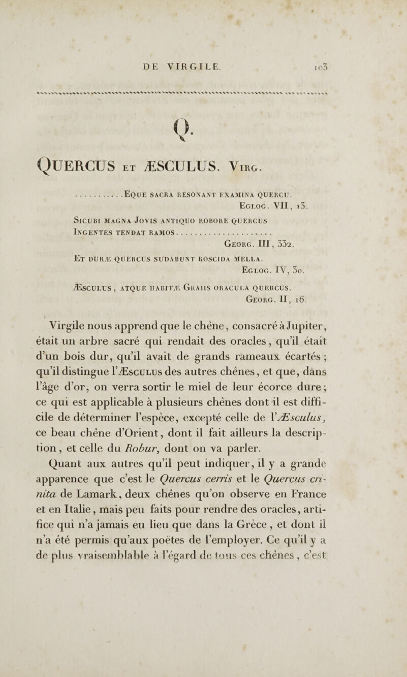 V-V-V^^ VVVW'V ^‘V'V^'VV.% vv ■vv^ w t. ^ V\ ^ w O. V Quercus ET ÆSCULUS. ViRG. .EquE sacra RESONANT EXAAIINA QÜERCU. Eglog. YII , l3. SiCUBI MAGNA JOVIS ANTlQUO ROBORE QUERCUS Ingentes TENDAT RAMOS. Georg. III, 332. Et duræ quercus sudabunt roscida mella. Eglog. IV, 3o. Æsculus, atque habitæ Graiis oracula quercus. Georg. II, i6. r Virgile nous apprend que le chêne, consacré à Jupiter, était un arbre sacré qui rendait des oracles, qu’il était d’un bois dur, qu’il avait de grands rameaux écartés ; qu’il distingue rÆscüLus des autres chéries, et que, dans l’âge d’or, on verra sortir le miel de leur écorce dure ; ce qui est applicable à plusieurs chênes dont il est diffi¬ cile de déterminer l’espèce, excepté celle de XÆsculus^ ce beau chêne d’Orient, dont il fait ailleurs la descrip¬ tion , et celle du Rohur, dont on va pailler. Quant aux autres qu’il peut indiquer, il y a grande apparence que c’est le Quercus cerris et le Quercus cri- nita de Lamark, deux chênes qu’on observe en France et en Italie, mais peu faits pour rendre des oracles, arti¬ fice qui n’a jamais eu lieu que dans la Grèce, et dont il n’a été permis qu’aux poètes de l’employer. Ce qu’il y a de plus vraisemblable à l’égard de tous ces chênes, c’est