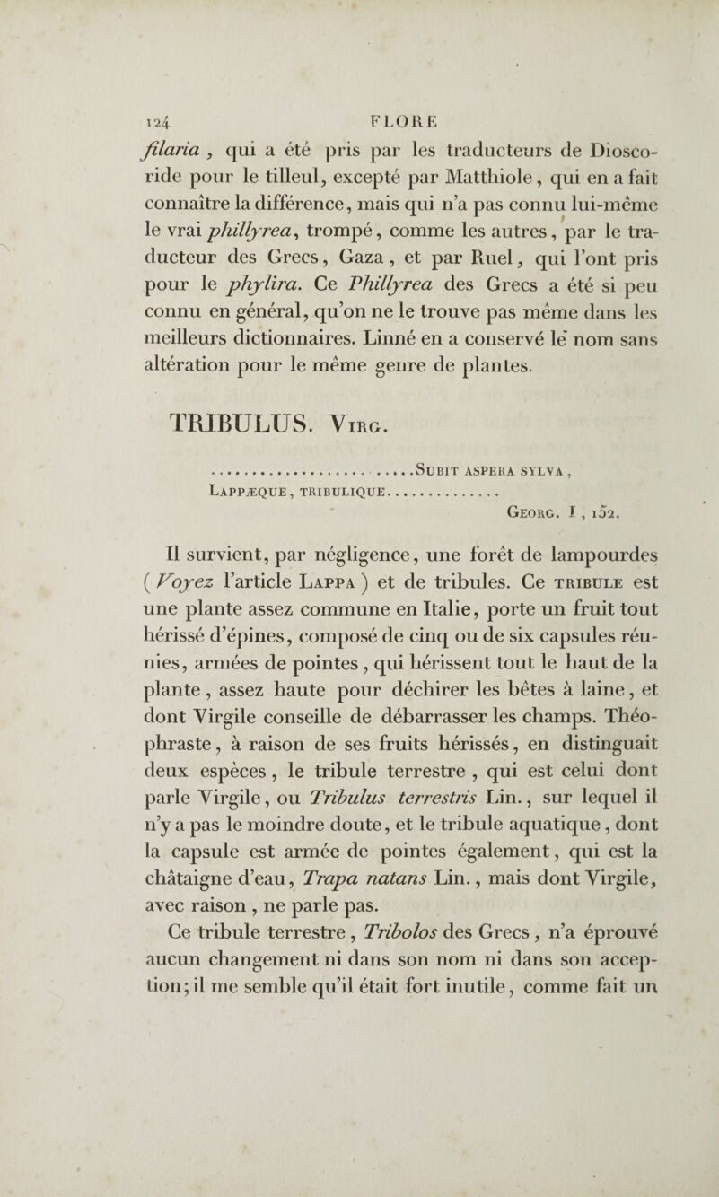 filaria , qui a été pris par les traducteurs de Diosco- ride pour le tilleul, excepté par Mattliiole, qui en a fait connaître la différence, mais qui n’a pas connu lui-méme le vraiphilljrea^ trompé, comme les autres, par le tra¬ ducteur des Grecs, Gaza, et par Ruel, qui Font pris pour le phjlira. Ce Philljrea des Grecs a été si peu connu en général, qu’on ne le trouve pas meme dans les meilleurs dictionnaires. Linné en a conservé lé nom sans altération pour le meme genre de plantes. TRIBULUS. ViRG. Lappæque, tribulique Subit aspeka sylva, Georg. I,i52. Il survient, par négligence, une foret de lampourdes ( Voyez l’article Lappa ) et de tribules. Ce tribule est une plante assez commune en Italie, porte un fruit tout hérissé d’épines, composé de cinq ou de six capsules réu¬ nies , armées de pointes, qui hérissent tout le haut de la plante , assez haute pour déchirer les hétes à laine, et dont Virgile conseille de débarrasser les champs. Théo¬ phraste , à raison de ses fruits hérissés, en distinguait deux espèces , le tribule terrestre , qui est celui dont parle Virgile, ou Tribulus terrestris Lin., sur lequel il n’y a pas le moindre doute, et le tribule aquatique, dont la capsule est armée de pointes également, qui est la châtaigne d’eau, Trapa natans Lin., mais dont Virgile, avec raison , ne parle pas. Ce tribule terrestre , Tribolos des Grecs, n’a éprouvé aucun changement ni dans son nom ni dans son accep¬ tion; il me semble qu’il était fort inutile, comme fait un