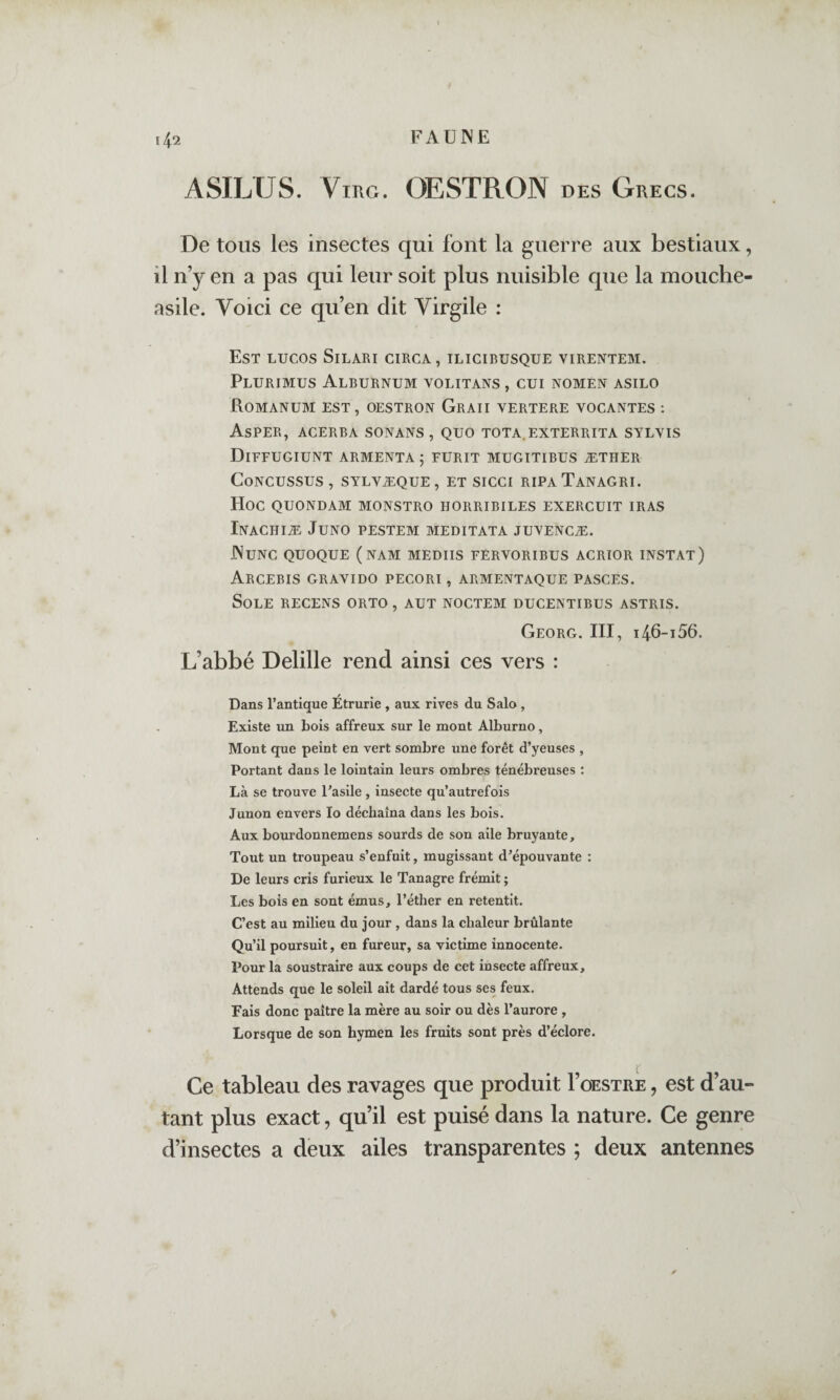 ASILUS. ViRG. OESTRON des Grecs. De tous les insectes qui font la guerre aux bestiaux, il n’y en a pas qui leur soit plus nuisible que la mouche- asile. Voici ce qu’en dit Virgile : Est lucos Silari circa, ilicibusque virentem. PlURIMUS AlBURNUM VOLITANS , GUI NOMEN ASILO RoMANüM est, OESTRON GrAII VERTERE VOCANTES : Asper, acerba sonans, quo tota.exterrita sylyis DiFFUGIUNT ARMENTA ; FURIT MUGITIBUS ÆTHER CoNCüSSUS , SYLVÆQUE , ET SICCI RIPA TaNAGRI. Hoc QUONDAM MONSTRO HORRIPILES EXERCUIT IRAS Inachiæ Juno PESTEM MEDITATA JUYENCÆ. JNunc quoque (nam MEDIIS fèrvoribus acrïor instat) ArCEBIS GRAVIDO PECORI , ARMENTAQUE PASCES. Sole recens orto , aut noctem ducentibus astris. Georg. III, 146-156. L’abbé Delille rend ainsi ces vers : Dans l’antique Étrurie , aux rives du Salo, Existe un bois affreux sur le mont Alburno, Mont que peint en vert sombre une forêt d’yeuses , Portant dans le lointain leurs ombres ténébreuses ; Là se trouve l’asile , insecte qu’autrefois Junon envers lo déchaîna dans les bois. Aux bourdonnemens sourds de son aile bruyante. Tout un troupeau s’enfuit, mugissant d’épouvante : De leurs cris furieux le Tanagre frémit ; Les bois en sont émus, l’éther en retentit. C’est au milieu du jour , dans la chaleur brûlante Qu’il poursuit, en fureur, sa victime innocente. Pour la soustraire aux coups de cet insecte affreux. Attends que le soleil ait dardé tous ses feux. Fais donc paître la mère au soir ou dès l’aurore , Lorsque de son hymen les fruits sont près d’éclore. Ce tableau des ravages que produit I’oestre , est d’au¬ tant plus exact, qu’il est puisé dans la nature. Ce genre d’insectes a deux ailes transparentes ; deux antennes