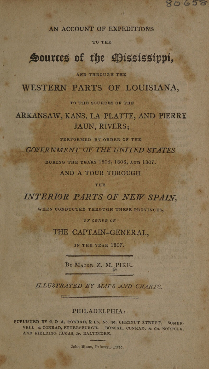 32 22 2 AN ACCOUNT OF EXPEDITIONS TO THE Sources of the WMississippi, © WESTERN PARTS OF LOUISIANA, TO THE SOURCES OF THE ARKANSAW, KANS, LA PLATTE, AND PIERRE - _JAUN, RIVERS; PERFORMED BY ORDER OF ‘THE i: i GOFER NMENT: OF THE UNITED STATES 4 ig DURING THE YEARS 1805, 1806, AND 1807. AND A TOUR THROUGH THE INT. ERIOR PARTS OL NEW SPAIN, WHEN CONDUCTED THROUGH THESE PROVINCES, BY ORDER OF “THE CAPTAIN-GENERAL, IN THE YEAR 1807. By Masor Z. M. PIKE. eo ILLUSTRATED BY MAPS AND CHARTS. pepo PHILADELPHIA: PUBLISHED BY €. & A, CONRAD, & Co. No. 30, CHESNUT STREET, SOMER.- VELL & CONRAD, PETERSBURGH. BONSAL, CONRAD, & Co. NORFOLK, AND FIELDING LUCAS, Jr. BALTIMORE, —— a John Binns, Printer...,.1810,