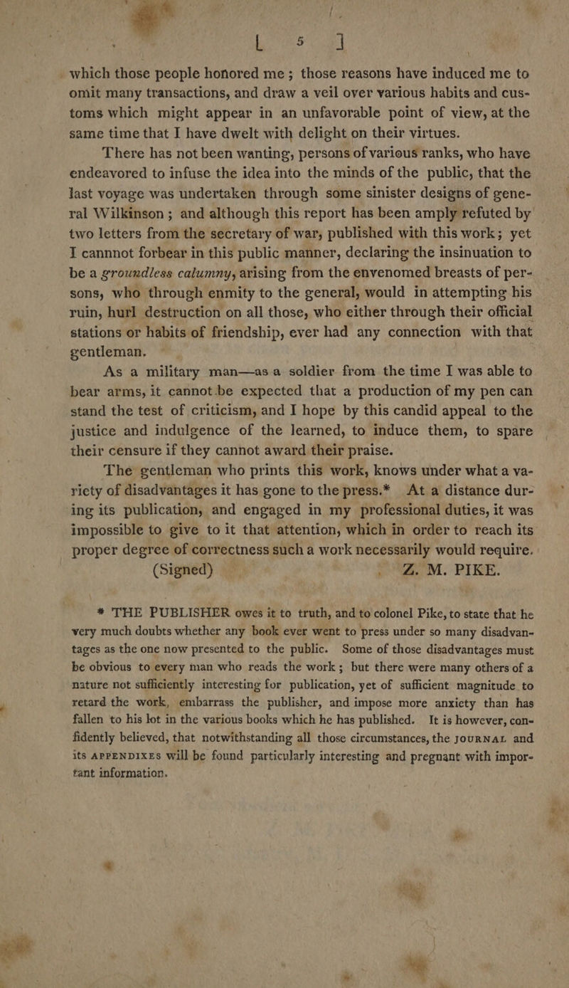  - ee | _which those people honored me ; those reasons have induced me to omit many transactions, and draw a veil over various habits and cus- toms which might appear in an unfavorable point of view, at the same time that I have dwelt with delight on their virtues. There has not been wanting, persons of various ranks, who have endeavored to infuse the idea into the minds of the public, that the last voyage was undertaken through some sinister designs of gene- ral Wilkinson ; and although this report has been amply refuted by two letters from the secretary of war, published with this work; yet I cannnot forbear in this public manner, declaring the insinuation to be a groundless calumny, arising from the envenomed breasts of per- sons, who through enmity to the general, would in attempting his ruin, hurl destruction on all those, who either through their official stations or habits of friendship, ever had any connection with that gentleman. As a military man—asa soldier from the time I was able to bear arms, it cannot.be expected that a production of my pen can stand the test of criticism, and I hope by this candid appeal to the justice and indulgence of the learned, to induce them, to spare their censure if they cannot award their praise. The gentleman who prints this work, knows under what a va- riety of disadvantages it has gone to the press.* At a distance dur- ing its publication, and engaged in my professional duties, it was impossible to give to it that attention, which in order to reach its proper degree of correctness such a work necessarily would require. (Signed) &gt; i WL. PIKE. * THE PUBLISHER owes it to truth, and to colonel Pike, to state that he very much doubts whether any book ever went to press under so many disadvan- tages as the one now presented to the public. Some of those disadvantages must be obvious to every man who reads the work; but there were many others of a nature not sufficiently interesting for publication, yet of sufficient magnitude to retard the work, embarrass the publisher, and impose more anxiety than has fallen to his lot in the various books which he has published. It is however, con- fidently believed, that notwithstanding all those circumstances, the jourNAL and its APPENDIXES will be found particularly interesting and pregnant with impor- tant information. Re