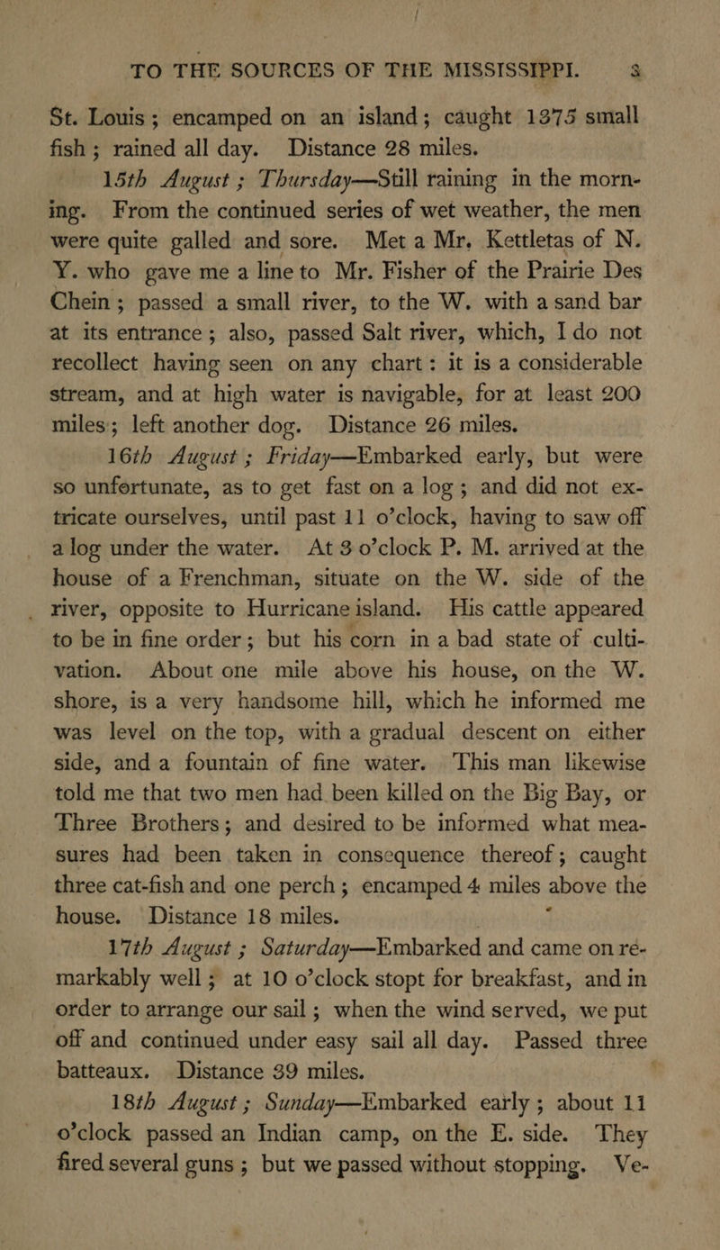 St. Louis ; encamped on an island; caught 1375 small fish ; rained all day. Distance 28 miles. 15th August ; Thursday—Still raining in the morn- ing. From the continued series of wet weather, the men were quite galled and sore. Met a Mr. Kettletas of N. Y. who gave me a line to Mr. Fisher of the Prairie Des Chein ; passed a small river, to the W. with a sand bar at its entrance; also, passed Salt river, which, Ido not recollect having seen on any chart: it 1s a considerable stream, and at high water is navigable, for at least 200 miles; left another dog. Distance 26 miles. 16th August ; Friday—Embarked early, but were so unfertunate, as to get fast on a log; and did not ex- tricate ourselves, until past 11 o’clock, having to saw off a log under the water. At 3o0’clock P. M. arrived at the house of a Frenchman, situate on the W. side of the river, opposite to Hurricaneisland. His cattle appeared to be in fine order; but his corn in a bad state of culti- vation. About one mile above his house, on the W. shore, is a very handsome hill, which he informed me was level on the top, with a gradual descent on either side, and a fountain of fine water. ‘This man likewise told me that two men had _ been killed on the Big Bay, or Three Brothers; and desired to be informed what mea- sures had been taken in consequence thereof; caught three cat-fish and one perch; encamped 4 miles aboye the house. Distance 18 miles. 17th August ; Saturday—Embarked and came on re- markably well ; at 10 o’clock stopt for breakfast, and in order to arrange our sail; when the wind served, we put off and continued under easy sail all day. Passed three batteaux. Distance 39 miles. 18th August ; Sunday—Embarked early ; about 11 o'clock passed an Indian camp, on the E. side. They fired several guns ; but we passed without stopping. Ve-