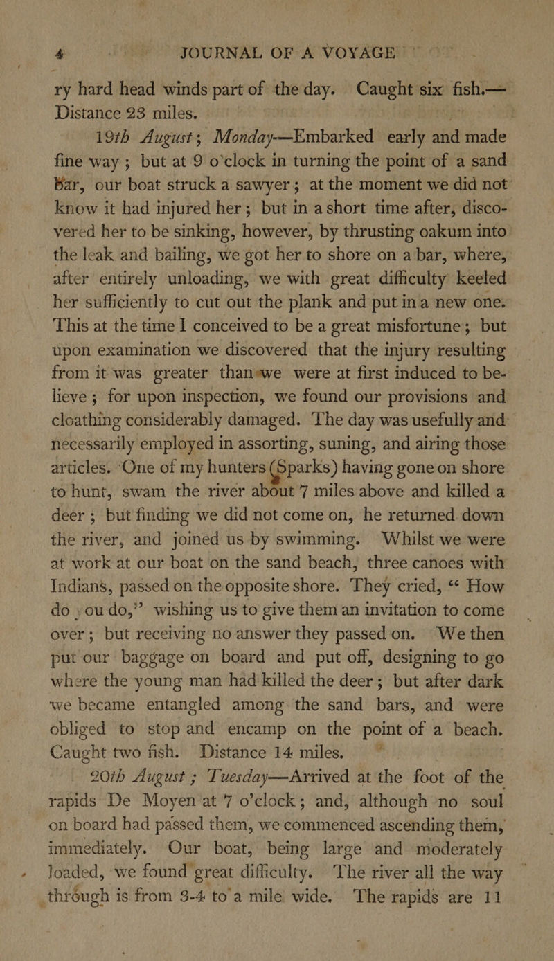 ry hard head winds part of the day. Caught six fish.— Distance 23 miles. Dura a 19th August; Monday—Embarked early and made fine way ; but at 9 o’clock in turning the point of a sand Bar, our boat struck a sawyer; at the moment we did not know it had injured her; but in ashort time after, disco- vered her to be sinking, however, by thrusting oakum into the leak and bailing, we got her to shore on a bar, where, after entirely unloading, we with great difficulty keeled her sufficiently to cut out the plank and put ina new one. This at the time I conceived to be a great misfortune; but upon examination we discovered that the injury resulting from it ‘was greater thaneawe were at first induced to be- lieve ; for upon inspection, we found our provisions and cloathing considerably damaged. The day was usefully and necessarily employed in assorting, suning, and airing those articles. ‘One of my hunters apparks) having gone on shore to hunt, swam the river about 7 miles above and killed a deer ; but finding we did not come on, he returned down the river, and joined us by swimming. Whilst we were at work at our boat on the sand beach, three canoes with Indians, passed on the opposite shore. They cried, “* How do ,oudo,” wishing us to give them an invitation to come over; but receiving no answer they passed on. ‘We then put our baggage on board and put off, designing to go where the young man had killed the deer; but after dark we became entangled among the sand bars, and were obliged to stop and encamp on the point of a beach. Caught two fish. Distance 14 miles.” | 201h August ; Tuesday—Arrived at the foot of the rapids De Moyen at 7 o’clock; and, although ‘no soul on board had passed them, we commenced ascending them, immediately. Our boat, being large and moderately loaded, we found great difficulty. The river all the way