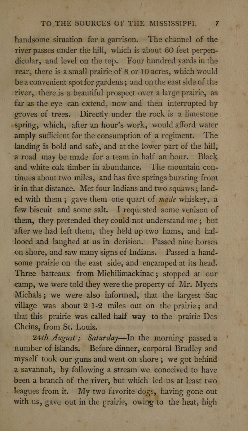 / 4 t TO .TFHE SOURCES OF THE MISSISSIPPI, Z handsome situation for a garrison. The channel of the river passes under the hill, which is about 60 feet perpen- dicular, and level on the top. Four hundred yards in the rear, there is asmall prairie of 8 or 10 acres, which would beaconvenient spot for gardens; and on the east side of the river, there is a’beautiful prospect over a large prairie, as far as the eye can extend, now and then interrupted by groves of trees. Directly under the rock is a limestone “spring, which, after an hour’s work, would afford water amply sufficient for the consumption of a regiment. ‘The landing is bold and safe, and at the lower part of the hill, ‘aroad may be made for a team in half an hour. Black and white oak timber in abundance. ‘The mountain con- tinues about two miles, and has five springs bursting from it in that distance. Met four Indians and two squaws ; land- ed with them; gave them one quart of made whiskey, a few biscuit and some salt. I requested some venison of them, they pretended they could not understand me; but after we had left them, they held up two hams, and hal- looed and laughed at us in derision. Passed nine horses on shore, and saw many signs of Indians. Passed a hand- some prairie on the east side, and encamped at its head. Three batteaux from Michilimackinac; stopped at our camp, we were told they were the property of Mr. Myers Michals; we were also informed, that the largest Sac village was about 2 1-2 miles out on the prairie; and that this prairie was called half way to the prairie Des Cheins, from St. Louis. 24th August ; Saturday—In the morning passed a number of islands. Before dinner, corporal Bradley and myself took our guns and went on shore ; we got behind a savannah, by following a stream we conceived to have been a branch of the river, but which led us at least two _ leagues from it. My two favorite dogs, having gone out with us, gave out in the prairie, owing to the heat, high