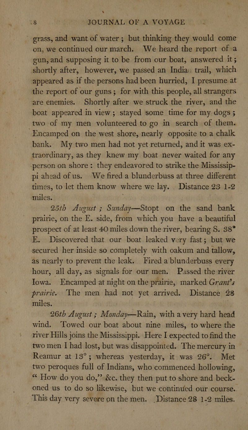 ‘ 8 : JOURNAL OF A VOYAGE She ' grass, and want of water ; but thinking they would come on, we continued our march. ‘We heard the report of a gun, and supposing it to be from our boat, answered it ; shortly after, however, we passed an India: trail, which appeared as if the persons had been hurried, I presume at the report of our guns; for with this people, all strangers are enemies. Shortly after we struck the river, and the boat appeared in view; stayed some time for my dogs 5 two of my men volunteered to go in search of them. -Encamped on the west shore, nearly opposite to a chalk bank. My two men had not yet returned, and it was ex- traordinary, as they knew my boat never waited for any -person on shore: they endeavored to strike the Mississip- pi ahead of us. We fired a blunderbuss at three different times, to let them know where we lay. _ Distance 23 1-2 miles. | 25th August ; Sunday—Stopt on the sand bank prairie, on the E. side, from which you have a beautiful prospect of at least 40 miles down the river, bearing 5. 38° FE. Discovered that our boat. leaked very fast; but we secured her inside so completely with oakum and tallow, as nearly to prevent the leak. Fired a blunderbuss every hour, all day, as signals for our men. Passed the river Iowa. Encamped at night on the prairie, marked Grant’s prairie. The men had not yet arrived. Distance 28 miles. 26th August ; Monday—Rain, with avery hard head wind. ‘Towed our boat about nine miles, to where the river Hills joins the Mississippi. Here I expected to find the two men I had lost, but was disappointed. The mercury in Reamur at 13°; whereas yesterday, it was 26°. Met two peroques full of Indians, who commenced hollowing, ** How do you do,” &amp;c. they then put to shore and beck- oned us to do so likewise, but we continued our course.. This day very severe on the men. Distance 28 1-2 miles.
