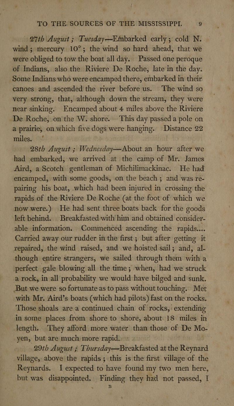 { TO THE SOURCES OF THE MISSISSIPPI. 9 27th August ; Tuesday—Embarked early ; cold N. wind ; mercury 10°; the wind so hard ahead, that we were obliged to tow the boat all day. Passed one peroque of Indians, also the Riviere De Roche, late in the day. Some Indians who were encamped there, embarked in their canoes and ascended the river before us. The wind so very strong, that, although down the stream, they were near sinking. Encamped about 4 miles above the Riviere De Roche, on the W. shore. . This day passed a pole on a prairie, on which five dogs were: hanging. Distance 22 miles. ‘ 28th August ; Wednesday—About an hour after we had embarked, we arrived at the camp of Mr. James Aird, a Scotch gentleman of Michilimackinac. He had encamped, with some goods, on the beach ; and was re- pairing his boat, which had been injured in crossing the rapids of the Riviere De Roche (at the foot of which we now were.) He had sent three boats back for the goods left behind. | Breakfasted with him and obtained consider- able information. Commenced ascending the rapids... Carried away our rudder inthe first; but after getting it repaired, the wind raised, and we Haieie sail; and, al- though entire strangers, we sailed through them with a perfect gale blowing all the time; when, had we struck. a rock, in all probability we would have bilged and sunk. But we were so fortunate as to pass without touching. Met with Mr. Aird’s boats (which had pilots) fast on the rocks. Those shoals are a continued chain of rocks, extending in some places from shore to shore, about. 18 miles in length. They afford. more water than those of De Mo- yen, but are much more rapid.» | 29th August ; Dhnersday-Breakfasteld at the siyn village, above the rapids; this is the first village of the Reynards. I expected to have found my two men here, but was disappointed. Finding they had not passed, I ‘ * B