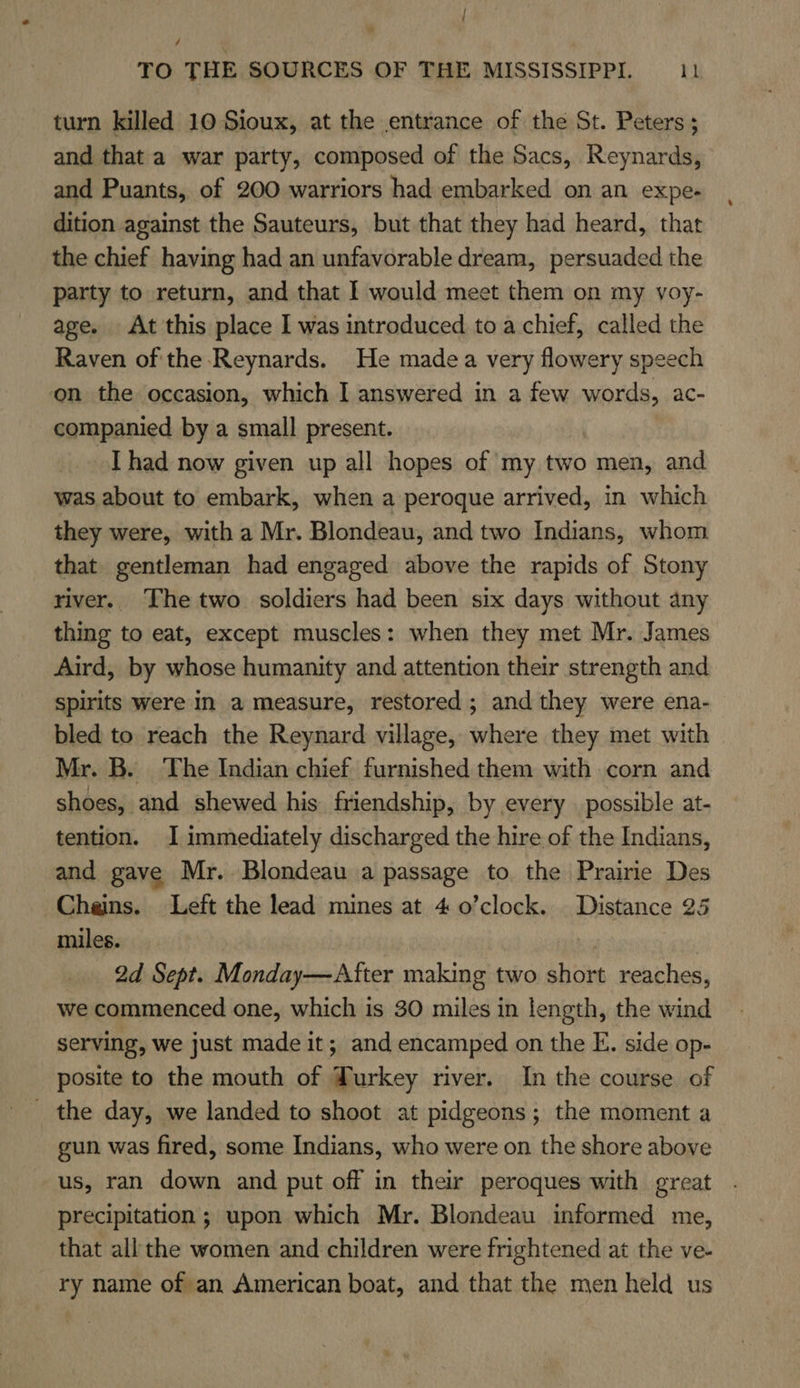 i / TO THE SOURCES OF THE MISSISSIPPI. 11 turn killed 10 Sioux, at the entrance of the St. Peters ; and that a war party, composed of the Sacs, Reynards, and Puants, of 200 warriors had embarked on an expe- dition against the Sauteurs, but that they had heard, that the chief having had an unfavorable dream, persuaded the party to return, and that I would meet them on my voy- age. At this place I was introduced toa chief, called the Raven of the -Reynards. He madea very flowery speech on the occasion, which I answered in a few words, ac- companied by a small present. I had now given up all hopes of my two men, and was about to embark, when a peroque arrived, in which they were, with a Mr. Blondeau, and two Indians, whom that gentleman had engaged above the rapids of Stony river. The two soldiers had been six days without any thing to eat, except muscles: when they met Mr. James Aird, by whose humanity and attention their strength and spirits were In a measure, restored ; and they were ena- bled to reach the Reynard village, where they met with Mr. B. The Indian chief furnished them with corn and shoes, and shewed his friendship, by every. possible at- tention. I immediately discharged the hire of the Indians, and gave Mr. Blondeau a passage to the Prairie Des Cheins. Left the lead mines at 4 0’clock. Distance 25 miles. 2d Sept. Monday—After making two short reaches, we commenced one, which is 30 miles in length, the wind serving, we just made it; and encamped on the E. side op- posite to the mouth of Turkey river. In the course of _ the day, we landed to shoot at pidgeons; the moment a gun was fired, some Indians, who were on the shore above us, ran down and put off in their peroques with great precipitation ; upon which Mr. Blondeau informed me, that all the women and children were frightened at the ve- ry name of an American boat, and that the men held us