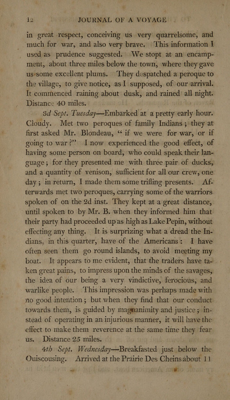 in great respect, conceiving us very quarrelsome, and much for war, and also very brave. This information 1 used as prudence suggested. We stopt at an encamp- ment, about three miles below the town, where they gave us’some excellent plums. They despatched a peroque to the village, to give notice, as 1 supposed, of our arrival. It commenced raining about dusk, and rained’ all night. Distance 40 miles. 3d Sept. Tuesday—Embarked at a pretty atte hour. Cloudy. Met two peroques of family Indians ; they at first asked Mr. Blondeau, “ if we were for war, or if going to war?” I now experienced the good effect, of having some person on board, who could speak their lan- guage; for they presented me with three pair of ducks, and a quantity of venison, sufhcient for all our crew, one day ; inreturn, I made them some trifling presents. Af- terwards met two peroques, carrying some of the warriors spoken of on the 2d inst. They kept at a great distance, until spoken to by Mr. B. when they informed him that their party had proceeded up as high as Lake Pepin, without effecting any thing. It is surprizing what a dread the In- dians, in this quarter, have of the Americans: I have often seen them go round islands, to avoid meeting my boat. It appears to me evident, that the traders have ta- ken great pains, to impress upon the minds of the savages, the idea of our being a very vindictive, ferocious, and warlike people. ‘This impression was perhaps made with no good intention; but when they find that our conduct towards them, is guided by magmanimity and justice ; in- stead of operating in an injurious manner, it will have the effect to make them reverence at the same time they fear us. Distance 25 miles. 4th Sept. Wednesday—Breakfasted just. deg, the Ouiscousing. Arrived at the Prairie Des Cheinsabout 11 ~ ith, SRO