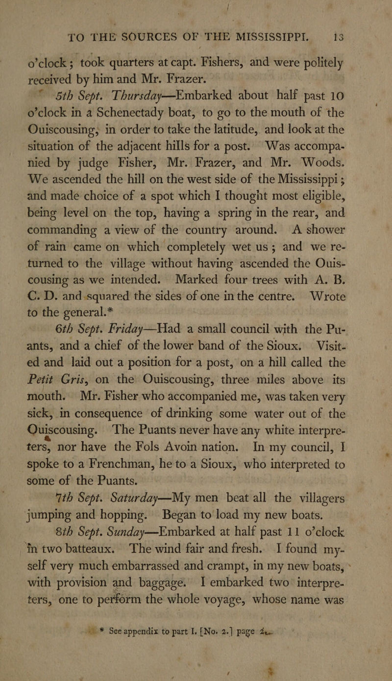 / TO THE SOURCES OF THE MISSISSIPPI. 13 o’clock ; ‘took quarters at capt. Fishers, and were politely received by him and Mr. Frazer. 5th Sept. Thursday—Embarked about half past 10 o’clock in a Schenectady boat, to go to the mouth of the Ouiscousing, in order to take the latitude, and look at the situation of the adjacent hills for a post. Was accompa- nied by judge Fisher, Mr. Frazer, and Mr. Woods. We ascended the hill on the west side of the Mississippi ; and made choice of a spot which I thought most eligible, being level on the top, having a spring in the rear, and commanding a view of the country around. A shower of rain came on which completely wet us; and we re- turned to the village without having ascended the Ouis- cousing as we intended. Marked four trees with A. B. C. D. and-squared the sides of one inthe centre. Wrote to the general.* 6th Sept. Friday—Had a small council with the Pu- ants, and a chief of the lower band of the Sioux. Visit- ed and laid out a position for a post, on a hill called the Petit Gris, on the Ouiscousing, three miles above its mouth. Mr. Fisher who accompanied me, was taken very sick, in consequence of drinking some water out of the Quiscousing. The Puants never have any white interpre- ters, nor have the Fols Avoin nation. In my council, I spoke to a Frenchman, he to a Sioux, who interpreted to some of the Puants. 7th Sept. Saturday—My men beat all the villagers jumping and hopping. Began to’ load my new boats. 8th Sept. Sunday—Embarked at half past 11 o’clock ‘in two batteaux. The wind fair and fresh. I found my- self very much embarrassed and crampt, in my new boats, * with provision and baggage. I embarked two interpre- ters, one to perform the whole voyage, whose name was