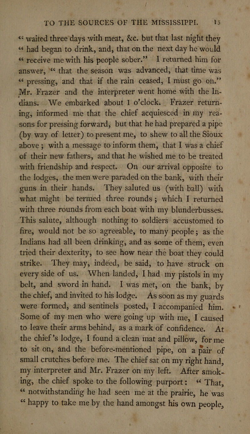 &lt;&lt;: waited three'days with meat, &amp;c. but that last night they ‘s had began to drink, and, that on the next day he’ would receive me with his people sober.” J returned him for answer, ‘¢ that the season was advanced, that time was ‘‘ pressing, and that if the rain ceased, I must go on.” Mr. Frazer and the interpreter went home with the In- dians: We embarked about 1 o’clock. Frazer return- ing, informed me that the chief acquiesced in my rea- sons for pressing forward, but that he had prepared a pipe (by way of letter) to present me, to shew to all the Sioux above ; with a message to inform them, that I was a chief of their new fathers, and that he wished me to be treated with friendship and respect. On our arrival opposite to the lodges, the men were paraded. on the bank, with their guns in their hands. They saluted us (with ball) with what might be termed three rounds; which I returned with three rounds from each boat with my blunderbusses. This salute, although nothing to soldiers accustomed to fire, would not be so agreeable, to many people; as the Indians had all been drinking, and as some of them, even tried their dexterity, to see how near the boat they could strike. They may, indeed, be said, to have struck on every side of us. When landed, [had my pistols in my belt, and sword.in hand. I was met, on the bank, by the chief, and invited to his lodge. As soon as my guards were formed, and sentinels posted, I accompanied him. Some of my men who were going up with me, I caused to leave their arms behind, asa mark of confidence. At | the chief ’s lodge, I found a clean mat and pillow, for me to sit on, and the before-mentioned pipe, on a pair of small crutches before me. The chief sat on my right hand, my interpreter and Mr. Frazer on my left. After smok- ing, the chief spoke to the following purport: That, ** notwithstanding he had seen me at the prairie, he was “ happy to take me by the hand amongst his own people,