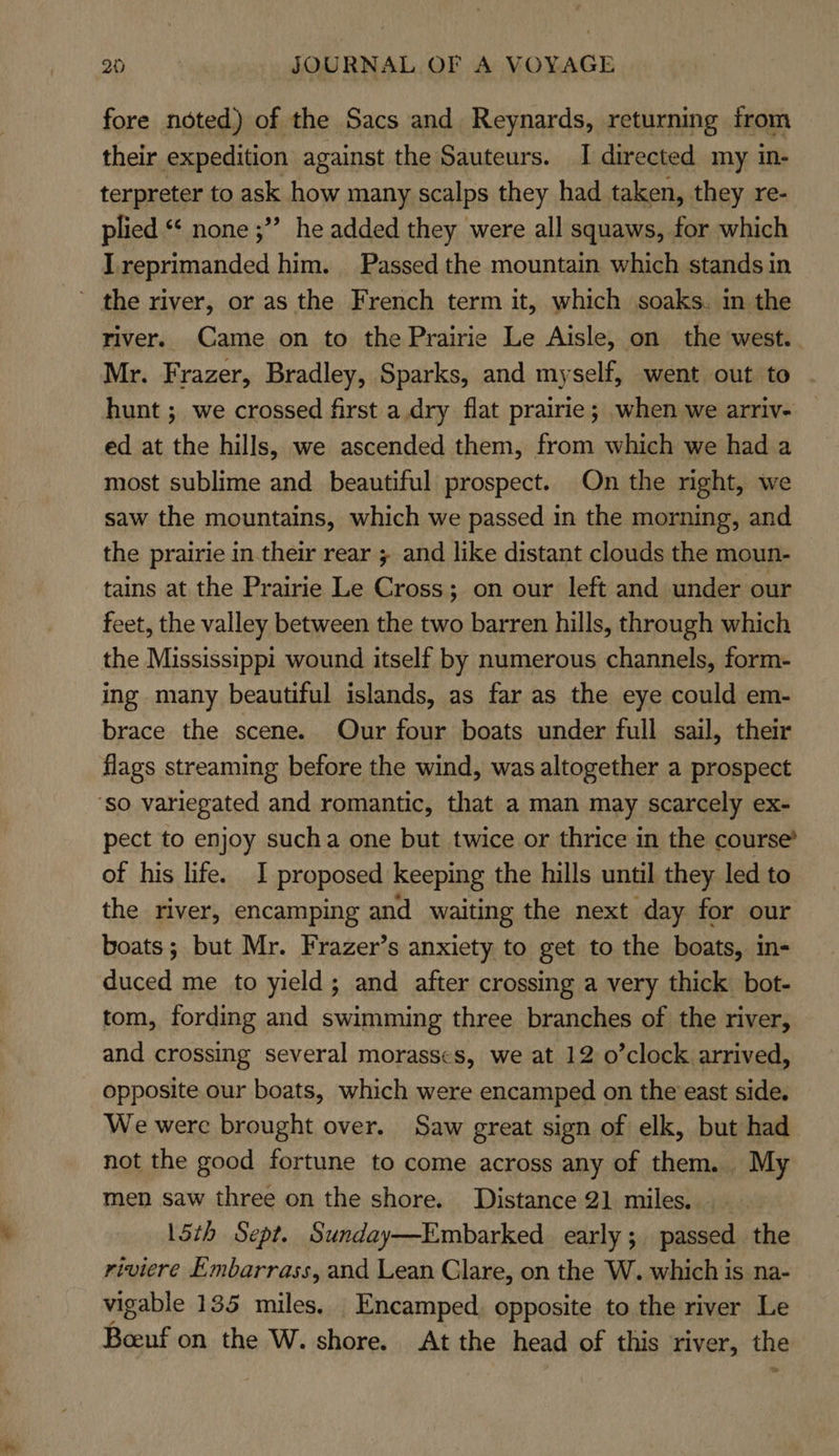 fore noted) of the Sacs and Reynards, returning from their expedition against the Sauteurs. I directed my in- terpreter to ask how many scalps they had taken, they re- plied ** none ;”” he added they were all squaws, for which I reprimanded him. Passed the mountain which stands in ’ the river, or as the French term it, which soaks. in the river. Came on to the Prairie Le Aisle, on the west. Mr. Frazer, Bradley, Sparks, and myself, went out to hunt ; we crossed first a.dry flat prairie; when we arriv- ed at the hills, we ascended them, from which we had a most sublime and beautiful prospect. On the night, we saw the mountains, which we passed in the morning, and the prairie in their rear ; and like distant clouds the moun- tains at the Prairie Le Cross; on our left and under our feet, the valley between the two barren hills, through which the Mississippi wound itself by numerous channels, form- ing many beautiful islands, as far as the eye could em- brace the scene. Our four boats under full sail, their flags streaming before the wind, was altogether a prospect ‘so variegated and romantic, that a man may scarcely ex- pect to enjoy sucha one but twice or thrice in the course’ of his life. I proposed Keeping the hills until they led to the river, encamping and waiting the next day for our boats; but Mr. Frazer’s anxiety to get to the boats, in- duced me to yield; and after crossing a very thick bot- tom, fording and swimming three branches of the river, and crossing several morasses, we at 12 o’clock arrived, opposite our boats, which were encamped on the east side. We were brought over. Saw great sign of elk, but had not the good fortune to come across any of them. My men saw three on the shore. Distance 21 miles. 15th Sept. Sunday—Embarked early; passed the riviere Embarrass, and Lean Clare, on the W. which is na- vigable 135 miles, Encamped. opposite to the river Le Boeuf on the W. shore. At the head of this river, the