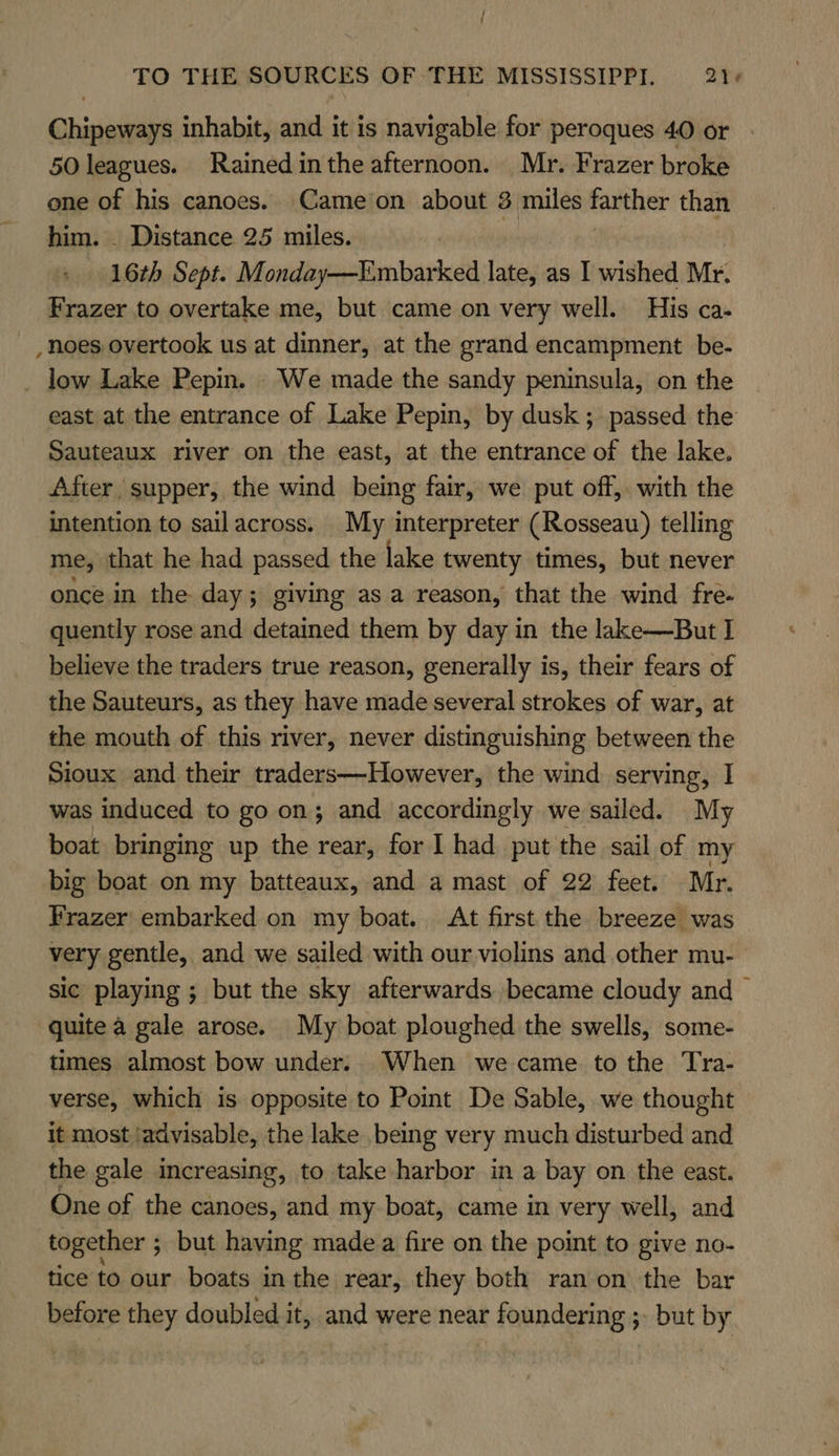 Chipeways inhabit, and it is navigable for peroques 40 or 50 leagues. Rained inthe afternoon. Mr. Frazer broke one of his canoes. Cameion about 3 miles farther than him. _ Distance 25 miles. 16th Sept. Monday—Embarked late, as I wished Mr. Frazer to overtake me, but came on very well. His ca- _noes overtook us at dinner, at the grand encampment be- _ low Lake Pepin. We made the sandy peninsula, on the east at the entrance of Lake Pepin, by dusk; passed the Sauteaux river on the east, at the entrance of the lake. After, supper, the wind being fair, we put off, with the intention to sailacross. My interpreter (Rosseau) telling me, that he had passed the lake twenty times, but never once in the day; giving as a reason, that the wind fre- quently rose and detained them by day in the lake—But I believe the traders true reason, generally is, their fears of the Sauteurs, as they have made several strokes of war, at the mouth of this river, never distinguishing between the Sioux and their traders—-However, the wind serving, I was induced to go on; and accordingly we sailed. My boat bringing up the rear, for I had put the sail of my big boat on my batteaux, and a mast of 22 feet. Mr. Frazer embarked on my boat. At first the breeze was very gentle, and we sailed with our violins and other mu- sic playing ; but the sky afterwards became cloudy and — quite a gale arose. My boat ploughed the swells, some- times almost bow under. When we came tothe Tra- verse, which is opposite to Point De Sable, we thought it most ‘advisable, the lake being very much disturbed and the gale increasing, to take harbor in a bay on the east. One of the canoes, and my boat, came in very well, and together ; but having made a fire on the point to give no- tice to our boats in the rear, they both ran on the bar before they doubled it, and were near foundering ;- but by