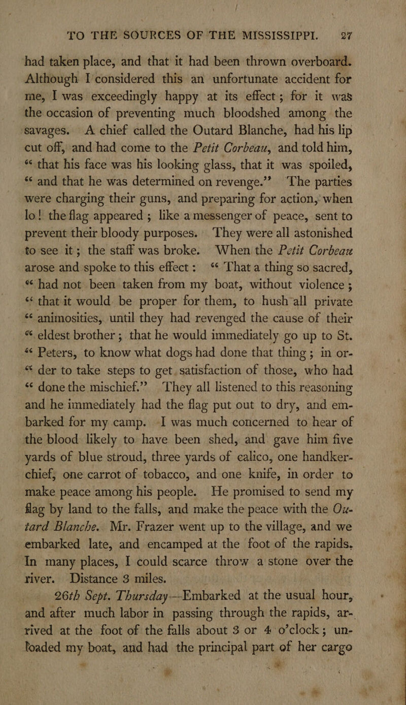had taken place, and that it had been thrown overboard. Although I considered this an unfortunate accident for me, I was exceedingly happy at its effect; for it was the occasion of preventing much bloodshed among the ‘savages. A chief called the Outard Blanche, had his lip cut off, and had come to the Petit Corbeau, and told him, “&lt; that his face was his looking glass, that it was spoiled, ‘* and that he was determined on revenge.” ‘The parties were charging their guns, and preparing for action, when lo! the flag appeared ; like amessenger of peace, sent to prevent their bloody purposes. They were all astonished to-see it; the staff was broke. When the Petit Corbeau arose and spoke to this effect: “ That a thing so sacred, * had not been taken from my boat, without violence ; ‘‘ that it would be proper for them, to hush‘all private ‘¢ animosities, until they had revenged the cause of their “ eldest brother ; that he would immediately go up to St. ¢ Peters, to know what dogs had done that thing ; in or- “ der to take steps to get. satisfaction of those, who had ‘© done the mischief.” They all listened to this reasoning and he immediately had the flag put out to dry, and em- barked for my camp. I was much concerned to hear of the blood likely to have been shed, and. gave him five yards of blue stroud, three yards of calico, one handker- make peace among his people. He promised to send my flag by land to the falls, and make the peace with the Ox- tard Blanche. Mr. Frazer went up to the village, and we embarked late, and encamped at the foot of the rapids, In many places, I could scarce throw a stone over the river. Distance 3 miles. , 26th Sept. Thursday--Embarked at the usual hour, rived at the foot of the falls about 3 or 4 o’clock; un- loaded my boat, and had the principal part of her cargo