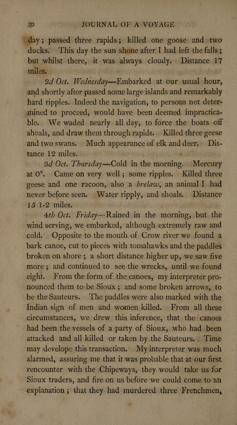 day; passed three rapids; killed one goose and. two ducks. ‘This day the sun shone after I had left the falls ; but whilst there, it was always cloudy. Distance 17 miles. 2d Oct. Wedhiesday-—Embarked. at our coal nl and shortly after passed some large islands and remarkably hard ripples. Indeed the navigation, to persons not deter- mined to proceed, would have been deemed impractica- ble. We waded nearly all day, to force the boats off shoals, and draw them through rapids. Killed three geese and two swans. Much ent of elk anddeer. Dis- tance 12 miles. na 3d Oct. Thursday—Cold in the morning. aieiing at O°. Came on very well; some ripples. Killed three geese and one racoon, also a bre/aw, an animal I had never before seen. Water nipply, and shoals. Distance 15 1-2 miles. 4th Oct. Friday—Rained in the morning, but the wind serving, we embarked, although extremely raw and cold. _ Opposite to the mouth of Crow river we found a bark canoe, cut to pieces with tomahawks and the paddles broken on shore ; a short distance higher up, we saw five more; and continued to see the wrecks, until we found eight. From the form of the canoes, my interpreter pro- nounced them to:be Sioux ; and some broken arrows, to be the Sauteurs.. The paddles were also marked with the Indian sign of men and women killed. From all these circumstances, we drew this inference, that the ‘canoes had been the vessels of a party of Sioux, who had been attacked and all killed or taken by the Sauteurs. Time may develope this transaction. My interpreter was much alarmed, assuring me that it was probable that at our first rencounter with the Chipeways, they would take us for Sioux traders, and fire on us before we could come to an explanation ; that they had murdered three Frenchmen, 2