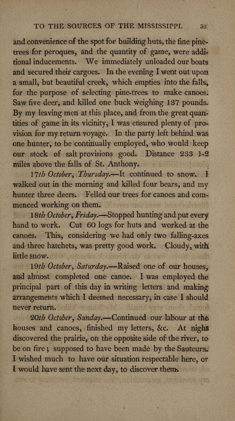 and convenience of the spot for building huts, the fine pine- trees for peroques, and the quantity of game, were addi- tional inducements. We immediately unloaded our boats and secured their cargoes, Inthe evening I went out upon a small, but beautiful creek, which empties into the falls, for the purpose of selecting pine-trees to make canoes. Saw five deer, and killed one buck weighing 137 pounds. By my leaving men at this place, and from the great quan- tities of game in its vicinity, I was ensured plenty of pro- vision for my return voyage. In the party left behind was one hunter, to be continually employed, who would keep our stock of salt provisions good. Distance 233 1-2 miles above the falls of St. Anthony. 17th October, Thursday. —It continued to snow. walked out in the morning and killed four bears, and my hunter three deers. Felled our trees for canoes and com- menced working on them. 18th October, Friday—Stopped hunting and put every hand to work. Cut 60 logs for huts and worked at the canoes. This, considering we had only two falling-axes and three hatchets, was pretty good work. Cloudy, with little snow. 19th October, Saturday.—Raised one of our houses, and almost completed one canoe. I was employed the principal. part of this day m writing letters and. making arrangements which I deemed necessary, in case I nie never return. 20th October, Sunday.—Continued our labour at she houses and canoes, -finished my letters, &amp;c. At night discovered the prairie, on the opposite side of the river, to be on fire; supposed to have been made by the Sauteurs. I wished much to have our situation respectable here, or 1 would have sent the next day, to discover them