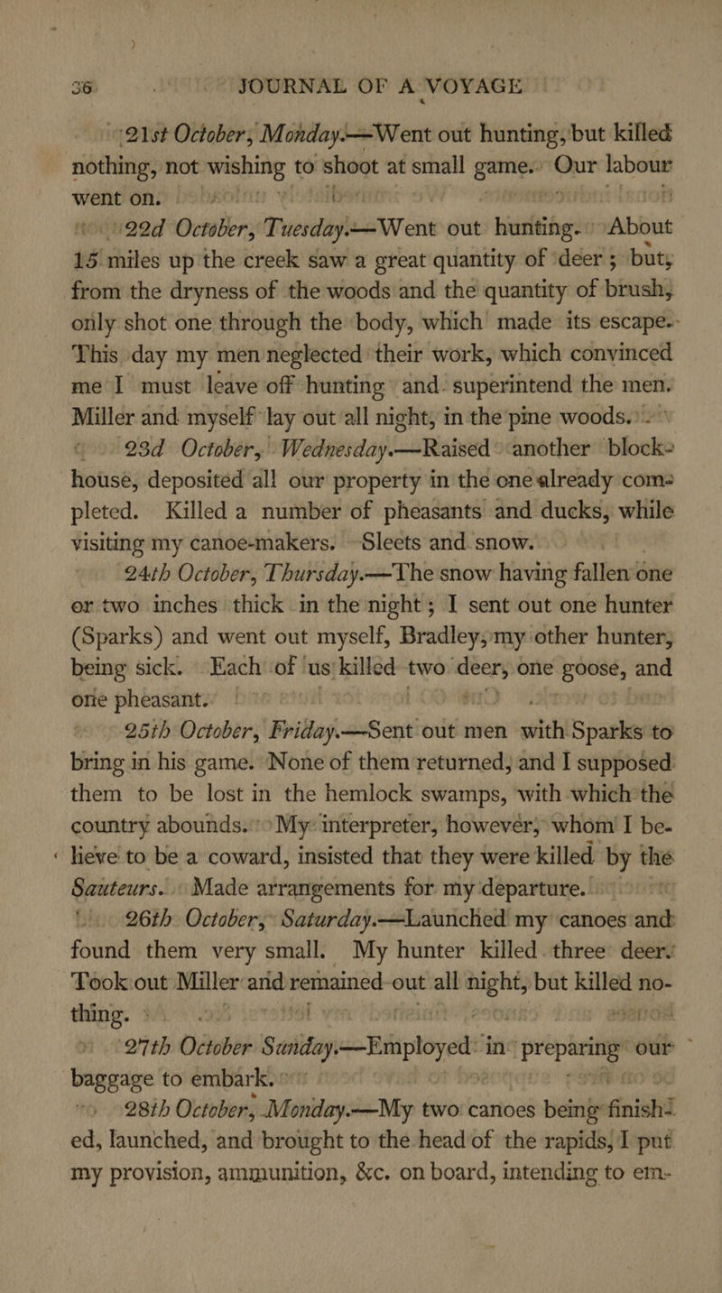 on 21st October, M onday. -—Went out hunting, but killed went Ons Oo Ue ; vioteibsent 122d oni Tuesday. ear ink out niadtgee “About 15. miles up the creek saw a great quantity of ‘deer ; but; from the dryness of the woods and the quantity of brush, only shot one through the body, which’ made its escape.- This day my men neglected their work, which convinced me I must leave off hunting and: superintend the men. Miller and myself lay out all night, in the pine woods.) - ° 23d October, Wednesday.—Raised another block- pleted. Killed a number of pheasants and ducks, while visiting my canoe-makers. ~Sleets and.snow. 24th October, Thursday. — The snow having fallen’ one er two inches thick in the night; I sent out one hunter (Sparks) and went out myself, Bradley, my other hunter, being sick. Each of ‘us{killed ade one oe and one pheasant. | 25th October, Friday —Sent out men sich 3 alll to ticiog in his game. None of them returned, and I supposed. them to be lost in the hemlock swamps, ‘with which the country abounds.’ My: interpreter, however, whom I be- heve to be a coward, insisted that they were killed by the Sauteurs.. Made arrangements for my departure. » 26th October, Saturday.—Launched my canoes and found them very small. My hunter killed three deer Took out Miller arid remained out all “he but meee no- thing. Wi. rowel: vir ato ‘27th October Scaitay, Employed in: La ier our ~ 28th October, sMidhilay: —My two: canoes being finishd ed, launched, and brought to the head of the rapids, I put my provision, ammunition, &amp;c. on board, intending to em-