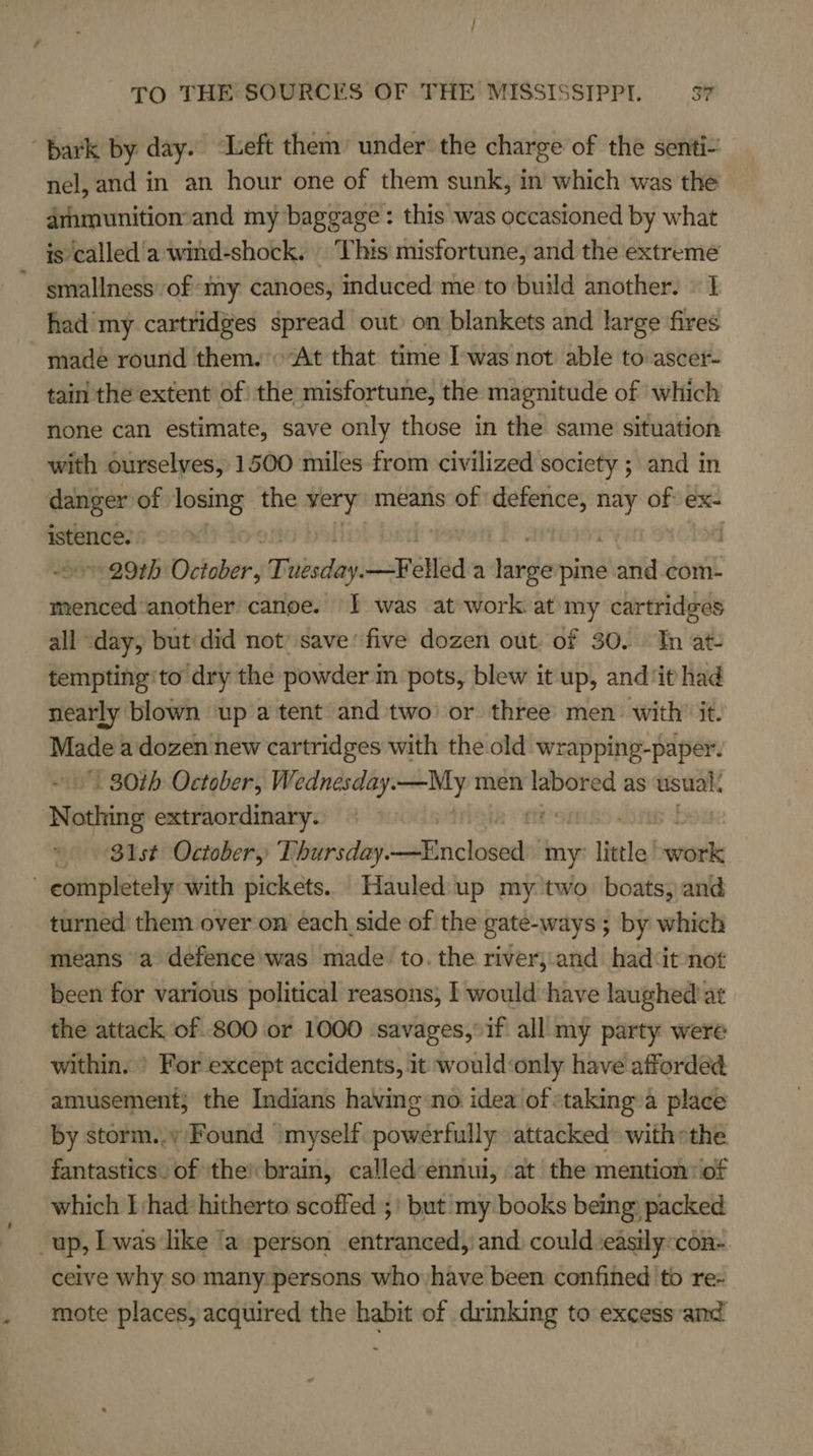 bark by: day. Left them’ under the charge of the senti- nel, and in an hour one of them sunk, in which was the dmmunitionand my baggage: this was occasioned by what is called'a wind-shock. This misfortune, and the extreme smallness of ‘my canoes, induced me to build another. © 1 had my cartridges spread out) on blankets and large fires made round them. “At that time Iwas not able to ascer- tain the extent of the misfortune, the magnitude of which none can estimate, save only those in the same situation with ourselves, 1500 miles from civilized society ; and in danger of losing the very means of defence, nay of ex- istence. ° va 29th October, Tibatlayi JsPeiléd a tae pine sha com- Sab icak another canoe. I was at work at my cartridges all day, but did not’ save’ five dozen out. of 30. Tn at- tempting ‘to dry the powder in pots, blew it up, and‘it had nearly blown up a tent and two’ or three men with’ it. Madea dozen new cartridges with the old wrapping-paper. 80th October, Wednesday.—My men ie as usual. ‘Nothing extraordinary. © Blst October, Thursday. chads deel my” little’ —_ completely with pickets. Hauled up my two boats, and turned: them over on each side of the gate-ways ; by which means a defence was made to. the river, and had:it not been for various political reasons, I would ‘have laughed) at the attack of 800 or 1000 ‘savages,°if all my party were within. » For except accidents, it would‘only have afforded amusement; the Indians having no idea of staking a place by storm... Found ‘myself powerfully attacked with »the fantastics. of ‘the’ brain, called-ennui, at the mention: of which Thad hitherto scoffed ;' but my books being packed up, L was like ‘a person entranced, and: could ‘easily:con- ceive why so many: persons who have been confined to re- mote places, acquired the habit of drmnking to excess and