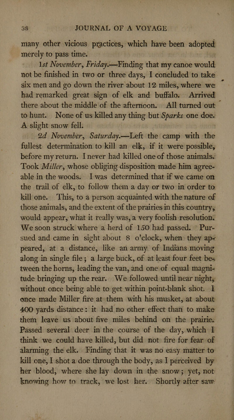 many other vicious practices, which have been adopted merely to pass time. 1st November, Friday.—Finding that my canoe vont not be finished in two or three days, I concluded to take: six men and go down the river about 12 miles, where we had remarked great sign of elk and buffalo. Arrived there about the middle of the afternoon. All turned out © to hunt. None of us killed any thing but Sparks one doe. A. slight snow fell. | 2d November, Saturday.—Left the camp with the fullest determination to kill an elk, if it were possible, before my return. I never had killed one of those animals. Took Miller, whose obliging disposition made him agree- the trail of elk, to follow them a day or two in order to kill one. This, to a person acquainted with the nature of those animals, and the extent of the prairies in this country, would appear, what it really was, a very foolish resolution. We soon struck where a herd of 150 had passed. * Pur- sued and came in sight about 8 o’clock, when they ap- peared, at a distance, like an army of Indians moving along in single file; a large buck, of at least four feet bes tween the horns, leading the van, and one of equal magni- tude bringing up the rear. We followed until near night, without once being able to get within point-blank shot. I once made Miller fire at them with his musket, at about 400 yards distance: it had no other effect than to make them leave us about five miles behind on the prairie. Passed several deer in the course of the day, which I think we could have killed, but did not: fire for fear of alarming the elk. Finding that it was no easy matter to kill one, I shot a doe through the body, as I perceived by her blood, where she lay down in the snow; yet, not knowing how to track, we lost her. Shortly after saw