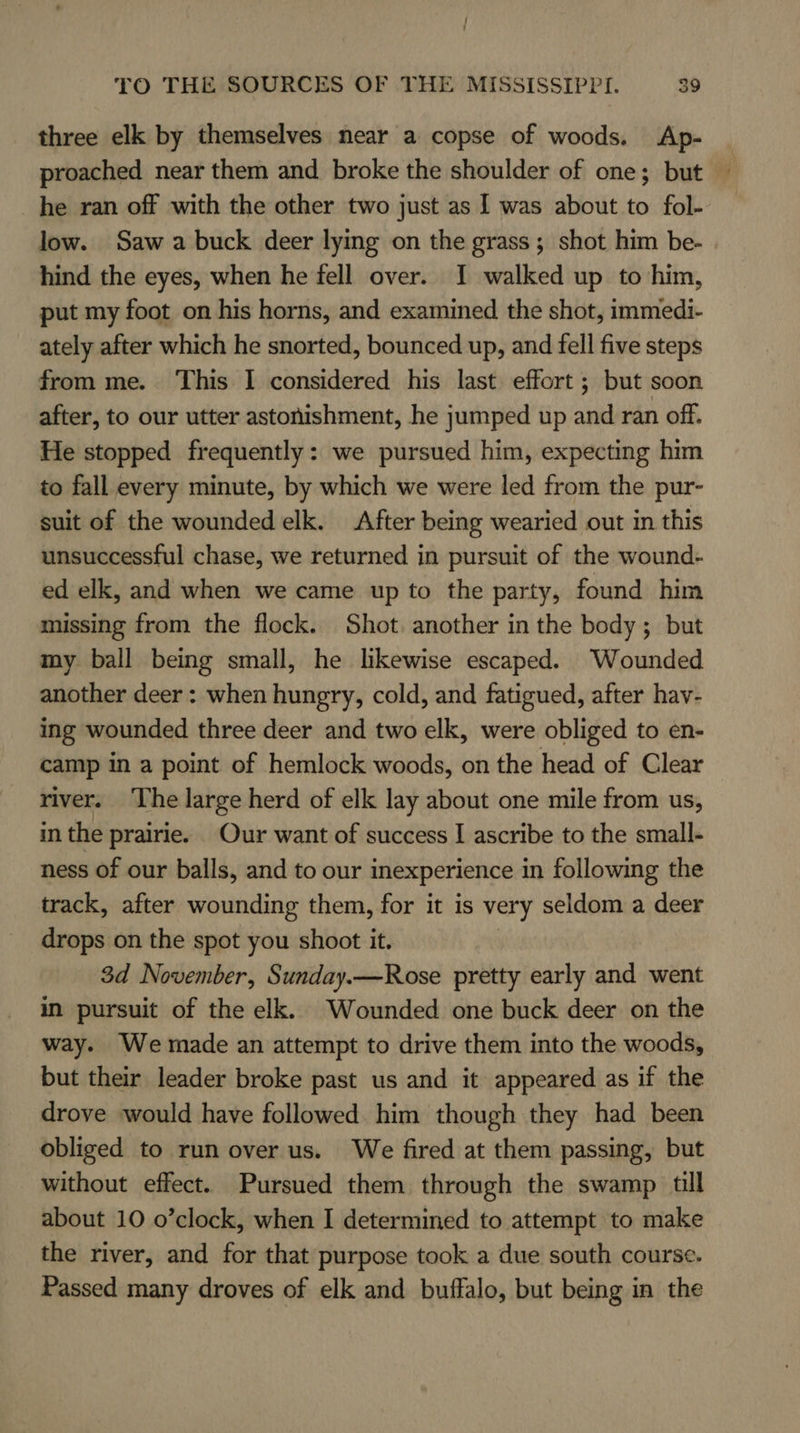 three elk by themselves near a copse of woods. Ap- | proached near them and. broke the shoulder of one; but — he ran off with the other two just as 1 was about to fol- low. Saw a buck deer lying on the grass ; shot him be- hind the eyes, when he fell over. I walked up to him, put my foot on his horns, and examined the shot, immedi- ately after which he snorted, bounced up, and fell five steps from me. This I considered his last effort ; but soon after, to our utter astonishment, he jumped up and ran off. He stopped frequently: we pursued him, expecting him to fall every minute, by which we were led from the pur- suit of the wounded elk. After being wearied out in this unsuccessful chase, we returned in pursuit of the wound- ed elk, and when we came up to the party, found him missing from the flock. Shot. another in the body; but my ball being small, he likewise escaped. Wounded another deer : when hungry, cold, and fatigued, after hav- ing wounded three deer and two elk, were obliged to en- camp in a point of hemlock woods, on the head of Clear river. The large herd of elk lay about one mile from us, in the prairie. Our want of success I ascribe to the small- ness of our balls, and to our inexperience in following the track, after wounding them, for it is very seldom a deer drops on the spot you shoot it. | 3d November, Sunday.—Rose pretty early and went im pursuit of the elk. Wounded one buck deer on the way. We made an attempt to drive them into the woods, but their leader broke past us and it appeared as if the drove would have followed him though they had been obliged to run over us. We fired at them passing, but without effect. Pursued them through the swamp till about 10 o’clock, when I determined to attempt to make the river, and for that purpose took a due south course. Passed many droves of elk and buffalo, but being in the