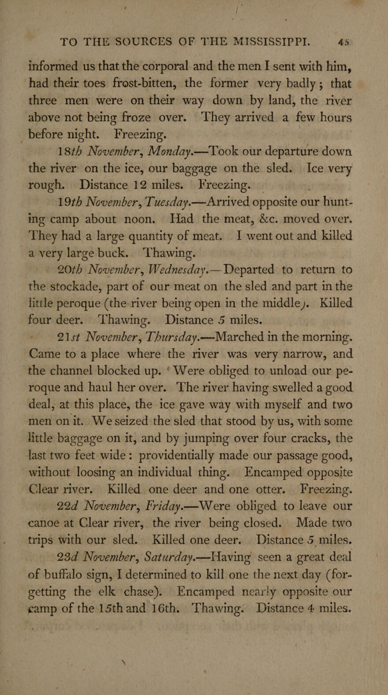 informed us that the corporal and the men I sent with him, had their toes frost-bitten, the former very badly; that three men were on their way down by land, the river above not being froze over. They arrived a few hours before night. Freezing. | 18th November, Monday.—Took our departure down the river on the ice, our baggage on the sled. Ice very rough. Distance 12 miles. Freezing. 19th November, Tuesday.—Arrived opposite-ot our hunt- mg camp about noon. Had the meat, &amp;c. moved over. They had a large quantity of meat. 1 went out and killed avery large buck. Thawing. 20th November, Wednesday.— Departed to return to the stockade, part of our meat on the sled and part in the little peroque (the river being open in the middle). Killed four deer. Thawing. Distance 5 miles. 21st November, Thursday.—Marched in the morning. Came to a place where the river was very narrow, and the channel blocked up. ‘ Were obliged to unload our pe- roque and haul her over. The river having swelled a good deal, at this place, the ice gave way with myself and two men on it. We seized the sled that stood by us, with some little baggage on it, and by jumping over four cracks, the last two feet wide: providentially made our passage good, without loosing an individual thing. Encamped opposite Clear river. Killed one deer and one otter. Freezing. 22d November, Friday—Were obliged to leave our canoe at Clear river, the river being closed. Made two trips with our sled. Killed one deer. Distance 5 miles. 23d November, Saturday.—Having seen a great deal of buffalo sign, I determined to kill one the next day (for- getting the elk chase). Encamped nearly opposite our camp of the 15th and 16th. Thawing. Distance 4 miles.