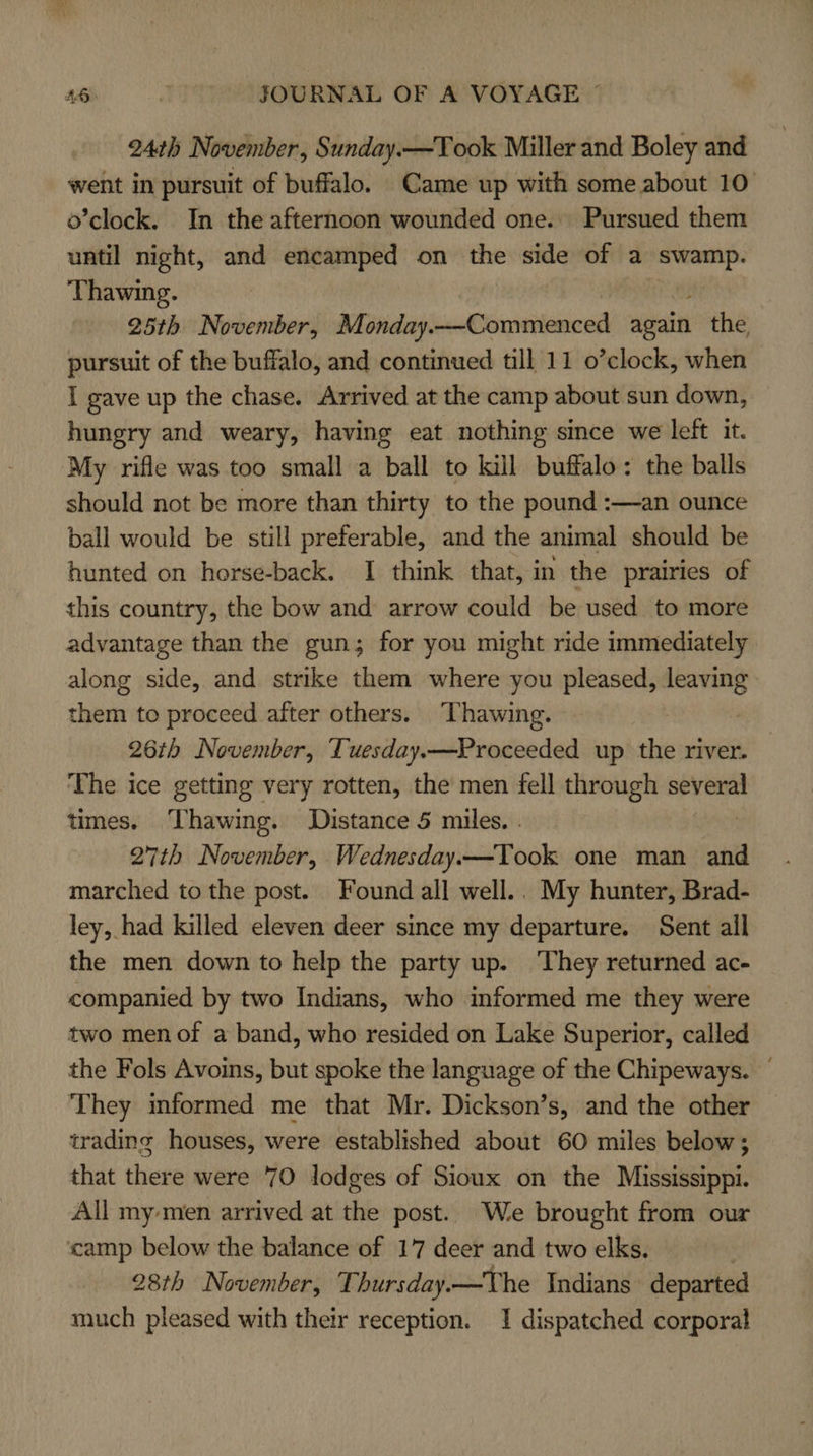 24th November, Sunday.—Took Miller and Boley and went in pursuit of buffalo. Came up with some about 10 o’clock. In the afternoon wounded one. Pursued them until night, and encamped on the side of a “swamp. Thawing. 25th November, Monday.—Commenced again the pursuit of the buffalo, and continued till 11 o’clock, when I gave up the chase. Arrived at the camp about sun down, hungry and weary, having eat nothing since we left it. My rifle was too small a ball to kill buffalo: the balls should not be more than thirty to the pound :—an ounce ball would be still preferable, and the animal should be hunted on horse-back. I think that, in the prairies of this country, the bow and arrow could be used to more advantage than the gun; for you might ride immediately along side, and strike them where you pleased, ve them to proceed after others. Thawing. 26th November, Tuesday.—Proceeded up the river. The ice getting very rotten, the men fell through several times. Thawing. Distance 5 miles. . | 27th November, Wednesday—Took one man and marched to the post. Found all well.. My hunter, Brad- ley, had killed eleven deer since my departure. Sent all the men down to help the party up. ‘They returned ac- companied by two Indians, who informed me they were two men of a band, who resided on Lake Superior, called the Fols Avoins, but spoke the language of the Chipeways. — They mformed me that Mr. Dickson’s, and the other trading houses, were established about 60 miles below; that there were '70 lodges of Sioux on the Mississippi. All my men arrived at the post. We brought from our camp below the balance of 17 deer and two elks. 28th November, Thursday.—The Indians departed much pleased with their reception. 1 dispatched corporal