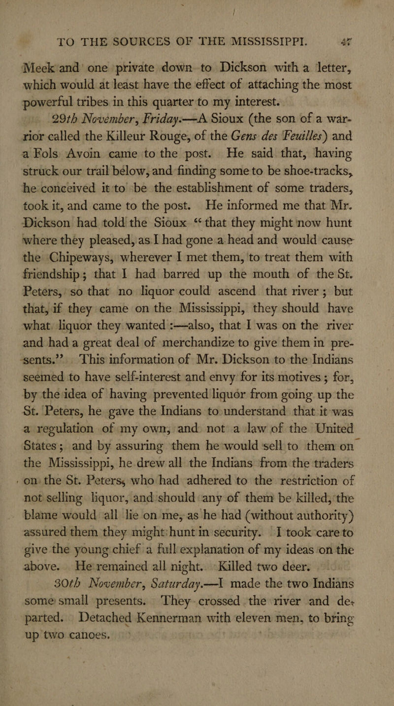 Meek and’ one private down to Dickson with a letter, which would at least have the effect of attaching the most powerful tribes in this quarter ‘to my interest. | 29th November, Friday.—A Sioux (the son of a war- rior called the Killeur Rouge, of the Gens des Feuilles) and a Fols: Avoin came to the post. He said that, having struck our trail below, and finding some to be shoe-tracks, he conceived it'to ‘be the establishment of some traders, took it, and came to the post. He informed me that Mr. Dickson had told the Sioux ‘that they might now hunt where they pleased, as I had gone .a-head and would cause the Chipeways, wherever I met them, 'to treat them with friendship; that I had barred up the mouth of the St. Peters,’ so that no liquor could ascend that river; but that, if they came on the Mississippi, they should have what. liquor they wanted :—also, that I was on the river and hada great deal of merchandize to give them in pre- -sents.”? This information of Mr. Dickson to the Indians seemed to have self-interest and envy for its motives ; for, by the idea of having prevented liquor from going up the St. Peters, he gave the Indians to.understand that it-was a regulation of my own; and not a law of the United States; and by assuring them he would sell to them on the Mississippi, he drew all the Indians from the traders . on the St. Peters, who had adhered to the restriction of not selling liquor, and should any of them be killed; the blame would all lie on me, as he had (without authority) assured them they might:hunt insecurity. I took ‘careto give the young chief a full explanation of my ideas ‘on the above. He'remained all night.. Killed two deer. 30th November, Saturday.—1 made the two Indians some: small presents. ‘They-crossed the river and de: parted. Detached Kennerman with eleven men, to bring up two canoes.