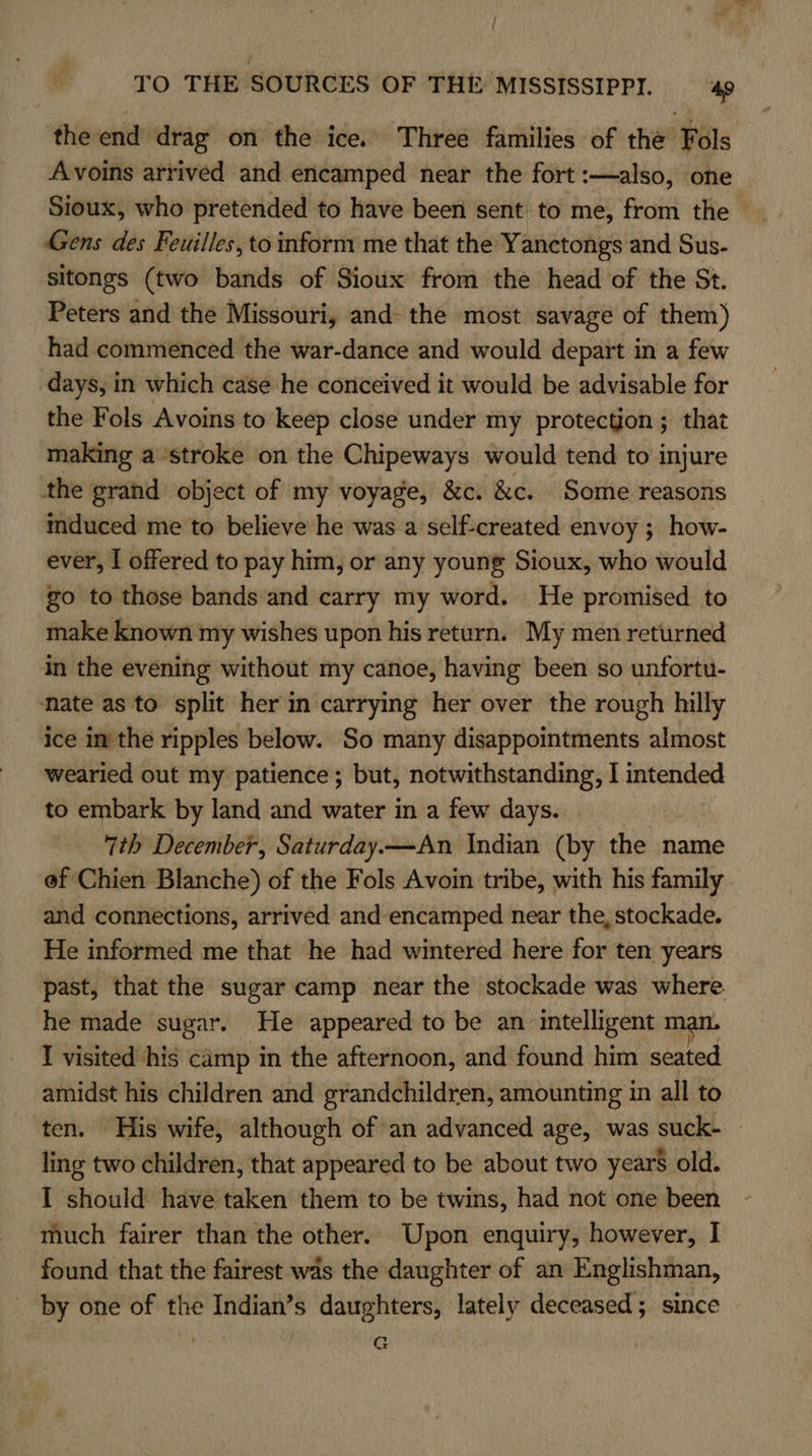 the end drag on the ice. Three families of the Fols Avoins arrived and encamped near the fort :—also, one Sioux, who pretended to have been sent to me, from the Gens des Feuilles, to inform me that the Yanctongs and Sus- sitongs (two bands of Sioux from the head of the St. Peters and the Missouri, and the most savage of them) had commenced the war-dance and would depart in a few days, in which case he conceived it would be advisable for the Fols Avoins to keep close under my protection ; that making a stroke on the Chipeways would tend to injure the grand object of my voyage, &amp;c. &amp;c. Some reasons mduced me to believe he was a self-created envoy ; how- ever, I offered to pay him, or any young Sioux, who would go to those bands‘and carry my word. He promised to make known my wishes upon his return. My men returned in the evening without my canoe, having been so unfortu- ‘nate as to split her in carrying her over the rough hilly ice in the ripples below. So many disappointments almost wearied out my patience; but, notwithstanding, I intended to embark by land and water in a few days. 7th December, Saturday.—An Indian (by the name ef Chien Blanche) of the Fols Avoin tribe, with his family and connections, arrived and encamped near the, stockade. He informed me that he had wintered here for ten years past, that the sugar camp near the stockade was where. he made sugar. He appeared to be an intelligent man, I visited his camp in the afternoon, and found him seated amidst his children and grandchildren, amounting in all to ten. His wife, although of an advanced age, was suck- ling two children, that appeared to be about two years old. I should have taken them to be twins, had not one been much fairer than the other. Upon enquiry, however, I found that the fairest was the daughter of an Englishman, by one of the Indian’s daughters, lately deceased; since G