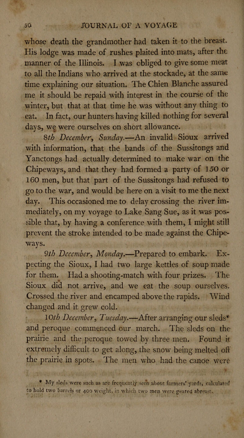 whose death the grandmother had taken it to the breast. His lodge was made of rushes plaited into mats, after the _manner of the Illinois. Iwas obliged to give some meat to all the Indians who arrived at the stockade, at the same time explaining our situation. The Chien Blanche assured ‘me it should be repaid with interest in the course of the winter, but that at that time he was without any thing to eat. In fact, our hunters having killed nothing for several days, we were ourselves on short allowance. baa 8th December, Sunday.—An. invalid, Sioux eaten with information, that the bands of the Sussitongs and Yanctongs had. actually determined to make war on the Chipeways, and that they had formed a party of 150 or 160 men, but that part of the Sussitongs had refused to go tothe war, and would be here on a visit to me the next day. ‘This occasioned me to delay crossing the river im- mediately, on my voyage to Lake Sang Sue, as it was pos- sible that, by having a conference with them, I might still prevent the stroke intended to be made agen the ahipe ways. 9th December, Monday. sseDemedh act to oalese Ex- pecting the Sioux, I had two large kettles of soup made for them. Hada shooting-match with four prizes. The Sioux did not arrive, and we eat the soup ourselves. Crossed the river and encamped above the rapids. | Wind changed and it grew cold. ! ».... 10th December, Tuesday.—After arranging our sleds* and Pperoque commenced our march. . The sleds on. the prairie and the peroque towed by three men. Found it extremely, difficult. to get along, the snow being melted off the prairie in spots. . The men who had. the canoe weré . . ) . _* My sleds were such as are frequently seen about farmers’ yards, calculated to hold two barrels or 400 weight, in which two men were geared abreast. aad?