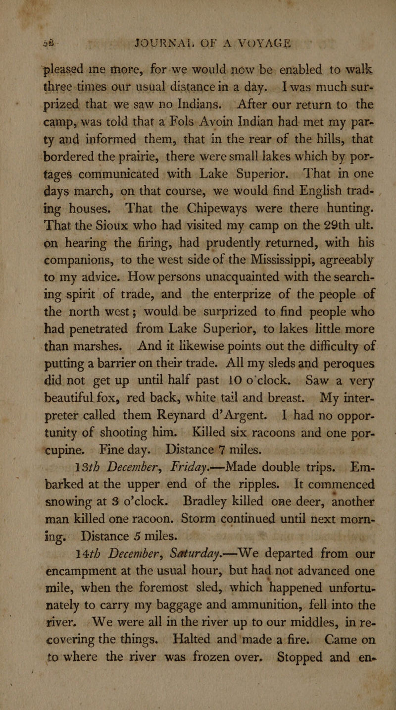 ‘pleased ine more, for we would. now be: enabled to walk three times our usual distance in a day... was much sur- prized that we saw no Indians. After our return to the camp, was told that a Fols-Avoin Indian had: met my par- ty and informed them, that in the rear of the hills, that ‘bordered the prairie, there were small lakes which by por- tages communicated with Lake Superior.. That in one days march, on that course, we would find English trad- | ing houses. That the Chipeways were there hunting. That the Sioux who had visited my camp on the 29th ult. on hearing the firing, had prudently returned, with his companions, to the west side of the Mississippi, agreeably to my advice. How persons unacquainted with the search- ing spirit of trade, and the enterprize of the people of the north west; would be surprized to find people who had penetrated from Lake Superior, to lakes little more than marshes. And it likewise points out the difficulty of putting a barrier on their trade. All my sleds and peroques did not get up until half past 10 o'clock. Saw a very beautiful fox, red back, white tail and breast. My inter- preter called them Reynard d’Argent. 1 had no oppor- tunity of shooting him. Killed six racoons and one por- ‘cupine. Fine day. Distance’7 miles. | 13th December, Friday—Made double ane pen: barked at the upper end of the ripples. It commenced snowing at 3 o’clock. Bradley killed one deer, another man killed one racoon. Storm santiund until next morn- ing. Distance 5 miles. 14¢h December, Saturday. —We Sashes Slain our encampment at the usual hour, but had not advanced one mile, when the foremost sled, which happened unfortu- nately to carry my baggage and ammunition, fell into the river. We were all in the river up to our middles, in re- covering the things. Halted and’made a fire. Came on to where the river was frozen over. Stopped and en-