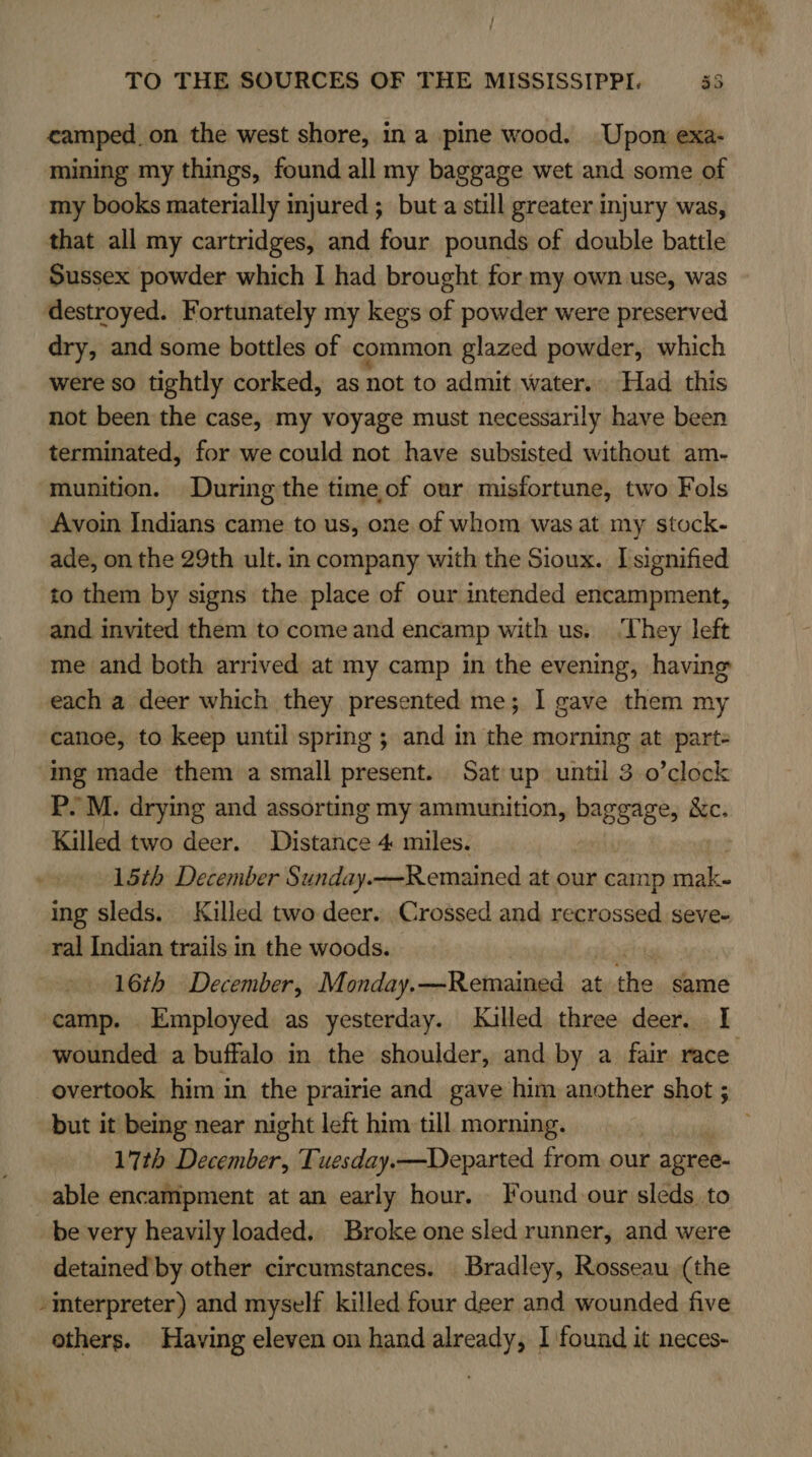 camped, on the west shore, in a pine wood. Upon exa- mining my things, found all my baggage wet and some of my books materially injured; buta still greater injury was, that all my cartridges, and four pounds of double battle Sussex powder which I had brought for my own use, was destroyed. Fortunately my kegs of powder were preserved dry, and some bottles of common glazed powder, which were so tightly corked, as not to admit water... Had this not been the case, my voyage must necessarily have been terminated, for we could not have subsisted without am- munition. During the time,of our misfortune, two Fols Avoin Indians came to us, one of whom was at my stock- ade, on the 29th ult. in company with the Sioux. I signified to them by signs the place of our intended encampment, and invited them to come and encamp with us. ‘They left me and both arrived at my camp in the evening, having each a deer which they presented me; 1 gave them my canoe, to keep until spring ; and in the morning at part= ing made them a small present. Sat up until 3 0’clock P.M. drying and assorting my ammunition, baggage, Xc. Killed two deer. Distahice 4 miles. 15th December Sunday. —Remained at our camp mak- ing sleds. Killed two deer. Crossed and recrossed seve- ral Indian trails in the woods. 16th December, Monday.—Remained at ts same camp. Employed as yesterday. lulled three deer. I but it being near night left him till morning. 17th December, Tuesday.—Departed from our r agree- able encampment at an early hour. Found our sleds, to be very heavily loaded, Broke one sled runner, and were detained by other circumstances. Bradley, Rosseau (the interpreter) and myself killed four deer and wounded five