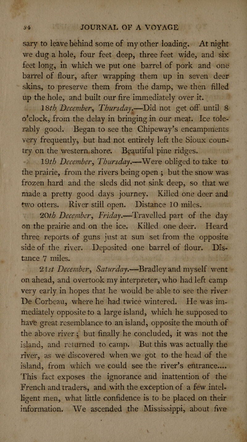 ae 54 | JOURNAL OF A VOYAGE sary to leave behind some of my other loading. At night we dug a hole, four feet.deep, three feet wide, and six feet long, in which we put one barrel of pork and one barrel of flour, after wrapping them up in seven deer skins, to preserve them from the damp, we then. filled up the hole, and built our fire immediately over it. _ 18th December, Thursday,—Did not get off until 8 o’clock, from the delay in bringing i in our meat. Ice tole- rably good. Began to see the Chipeway’s encampments very frequently, but had not entirely left the Sioux coun- try on the western,shore. Beautiful pine ridges. 19th December, Thursday.—W ere obliged to take to the prairie, from the rivers being open ; but the snow was frozen hard and the sleds did not sink deep, so that we made a pretty good days journey. Killed one deer and _ 20th December, Friday.—Travelled part of the day on the prairie and on the ice. Killed one deer. Heard three reports of guns just at sun set from the opposite side of the river. Deposited one barrel of flatts set tance 7 miles. ae ) 21st December, Saturday.—Bradley and myself went » on ahead, and overtook my interpreter, who had left camp very early in hopes that he would be able to see the river De Corbeau, where he had twice wintered. He was im- mediately opposite to a large island, which he supposed to have great resemblance to an island, opposite the mouth of the above river; but finally he concluded, it was not the island, and returned to camp. | But this was actually the river, as we discovered when we got to the head of the island, from which we could see the river’s entrance.... This fact exposes the ignorance and inattention of the French and traders, and with the exception of a few intel- ligent men, what little confidence is to be placed on their information. We ascended the Mississippi, about five