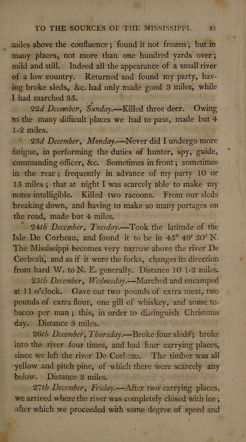  miles above the confluence; found it not frozen’; but in many places, not more than one hundred yards over; mild and still. Indeed all the appearance of a small river of a low country. Returned and found my party, hav- ‘ing broke sleds, &amp;c. had ven made good 3 miles, while I had marched 35. 22d December, Sunday-Killed three deer. Cin to the many difficult places we had to pass, made but 4 1-2 miles. * 23d December, Monday.-—Never did I aneee more fatigue, in performing the duties of hunter, spy, guide, commanding officer, &amp;c. Sometimes in front; sometimes in the rear; frequently in advance of my party 10 or 15 miles ; that at night I was scarcely able to make my notes intelligible. Killed two racoons. From our sleds breaking down, and having to make so many portages on the road, made but 4 miles. . 94th December, Tuesday.—Took the latitude of the Isle De Corbeau, and found it to be in 45° 49/ 50’ N. The Mississippi becomes very narrow above the river De Corbeat, and as if it were the forks, changes its direction . from hard W. to N. E. generally. Distance 10 1-2 miles. _ 25th December, Wednesday.—Marched and encamped at 11 o’clock. Gave out two pounds of extra meat, two pounds of extra flour, one gill of whiskey, and some to- bacco per man; this, in order to distinguish Christmas day. Distance 3 miles. 26th December, Thursday.—Broke four sleds’; broke into the river four times, and had four carrying places, since we left the river De Corbeau. The timber was all yellow and pitch pine, of which there were een) any below. Distance 3 miles. , | 27th December, Friday.—After two carrying places, we arrived where the river was completely closed with ice ; after which we proceeded with some degree of speed and :