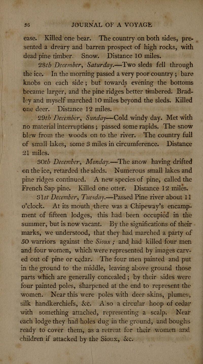 ease. Killedone bear. The country on both sides, pre- . sented a dreary and barren prospect of high rocks, with dead pine timber. Snow. Distance 10 miles. 28th December, Saturday.—Two sleds fell through the ice. In the morning passed a very poor country ; bare knobs on each side; but towards evening the bottoms became larger, and the pine ridges better timbered. Brad- ley and myself marched 10 miles beyond the sleds. Killed one deer. Distance 12 miles. 29th December, Sunday—Cold windy day. Met with no me interruptions; passed some rapids. The snow blew from the woods on to the river. The country full of small lakes, some 3 miles in abiaapicimany Distance 21 miles. ! | 30th December, Monday.—The snow having drifted - onthe ice, retarded the sleds. Numerous small lakes and pine ridges continued. A new species of pine, called the French Sap pine. Killed one otter. Distance 12 miles. Sst December, Tuesday.—Passed Pine river about 11 o'clock. At its mouth there was a Chipeway’s encamp- ment of fifteen lodges, this had been occupied in the summer, but is now vacant. By the significations of their - marks, we understood, that they had marched a party of 50 warriors against the Sioux ; and had killed four men and four women, which were represented by images carv- ed out of pine or cedar. ‘The four men painted and put in the ground to the middle, leaving above ground those parts which are generally concealed; by their sides were four painted poles, sharpened at the end to represent the women. Near this were poles with deer skins, plumes, silk handkerchiefs, &amp;c. Aso a circular hoop of cedar with something attached, representing a scalp. Near each lodge they had holes dug in the ground, and boughs ready to cover them, asa retreat for their women and children if attacked by the Sioux, &amp;c. pha