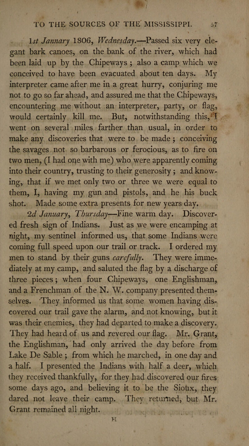 -, TO THE, SOURCES OF THE MISSISSIPPI. 57 1st Jannary 1806, Wednesday.—Passed six very ele- gant bark canoes, on the bank of the river, which had been laid up by the. Chipeways ; also a camp, which we conceived to have been evacuated about ten days. My interpreter came after me in.a great hurry, conjuring me not to go so far ahead, and assured me that the Chipeways, encountering me without .an interpreter, party, or flag, would certainly. kill me. But, notwithstanding this,?T went on several , miles farther than usual, in order to make any. discoveries that were to. be made; conceiving the savages..not. so barbarous or ferocious, as to fire on two men, (I had one with me) who were apparently coming into their country, trusting to their generosity ; and know- ing, that if we met only two or three we were equal to them, I, having my gun and pistols, and he his buck shot. Made some extra presents for new yearsday.. 2d January, Thursday—¥ine warm day. Discover- ed fresh sign of Indians. Just as we were encamping at night, my sentinel informed us, that some Indians were coming full speed upon our trail or track. I ordered my men to stand by their guns carefully. They were imme- diately at my camp, and saluted the flag by a discharge of three pieces; when four Chipeways, one Englishman, and a Frenchman of the N. W. company presented them- selves. “They informed us that some women having dis- covered our trail gave the alarm, and not knowing, but it was their enemies, they had departed to make a discovery. They had heard of us and revered our flag. Mr, Grant, the Englishman, had only arrived the day before from Lake De Sable ;, from which he marched, in one day and a half. I presented the Indians with half a deer, which they received thankfully, for they had discovered our fires some days ago, and believing it to be the Siobx, they dared not leave their camp. . They returned, but, Mr. Grant remained all night. H.