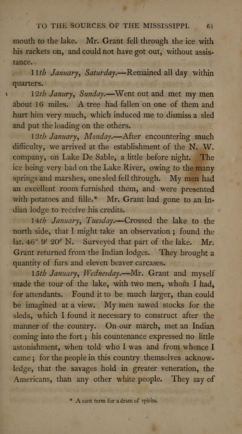 mouth to the lake. Mr. Grant fell through the ice with — his rackets on, and could not have got out, without assis- tance. , 11th January, Saturday. —Remained all as within quarters. 12th Janury, Sunday.—Went out and met my men about 16 miles. A tree had fallen on one of them and hurt him very much, which induced me to dismiss a sled and put the loading on the others. — 13th January, Monday.—After encountering much difficulty, we arrived at the establishment of the N. W. company, on Lake De Sable, a little before night. ice being very bad on the Lake River, owing to th springs and marshes, one sled fell through. My men an excellent room furnished them, and were presented with potatoes and fille.* Mr. Grant had gone to an ndais dian lodge to receive his credits. 14th January, Tuesday.—Crossed the lake to the north side, that I might take an observation ; found the lat. 46° 9’ 20 N. Surveyed that part of the lake. Mr. Grant returned from the Indian lodges. They brought a _ quantity of furs and eleven beaver carcases. 15th January, Wednesday.—Mr. Grant and myself made the tour of the lake, with two men, whom I had, for attendants. Found it to be much larger, than could be imagined at a view.. My men sawed stocks for the sleds, which I found it necessary to construct after the manner of the country. On-our march, met an Indian coming into the fort; his countenance expressed no little astonishment, when told who I was and from whence I came; for the people in this country themselves acknow- ledge, that the savages hold in greater veneration, the Americans, than any other white people. They say of    * A cant term for adram of spirits.