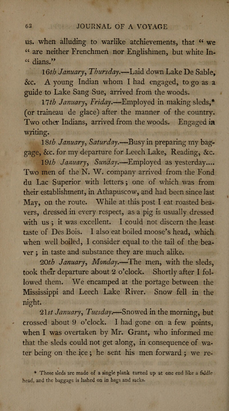 * 62 _. JOURNAL OF A VOYAGE us. when alluding to warlike atchievements, that “ we ‘*‘ are neither Frenchmen nor Englishmen, but white In- ‘¢ dians.”” | Y 16th January, Thursday.—Laid down Lake De Sable, &amp;c. A young Indian whom I had engaged, to go as a guide to Lake Sang Sue, arrived from the woods. _ 17th January, Friday.—Employed in making sleds,* (or traineau de glace) after the manner of the country. Two other Indians, arrived from the woods. Engaged in writing. | 18th January, Saturday.—Busy in preparing my bag- Sc. for my departure for Leech Lake, Reading, &amp;c. 19%5 Jaauary, Sunday.—Employed as yesterday... ‘men of the N. W. company arrived from the Fond du Lac Superior with letters; one of which was from their establishment, in Athapuscow, and had been since last May, on the route. While at this post I eat roasted bea- vers, dressed in every respect, asa pig is usually dressed with us; it was excellent. I could not discern the least. taste of Des Bois. I also eat boiled moose’s head, which, when well boiled, 1 consider equal to the tail of the bea- ver ; in taste and substance they are much alike. 20th January, Monday.—The men, with the sleds, took their departure about 2 o’clock. Shortly after I fol- lowed them. We encamped at the portage between the Mississippi and Leech Lake River. Snow fell in the night. : 21st January, Tuesday-—Snowed in the morning, but crossed about 9 o’clock. I had gone on a few points, when I was overtaken by Mr. Grant, who informed me that the sleds could not get along, in consequence of wa- ter being on the ice; he sent his men forward; we re-    * Those sleds are made of a single plank turned up at one end like a fiddle head, and the baggage is lashed on in bags and sacks.