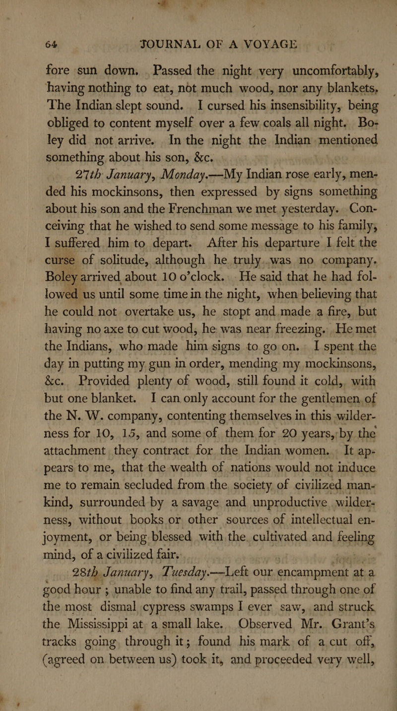 fore sun down. . Passed the night very uncomfortably, having nothing to eat, not much wood, nor any blankets, The Indian slept sound. I cursed his insensibility, being obliged to content myself over a few coals all night. Bo- ley did not arrive. In the night the Indian mentioned something about his son, &amp;c. : 27th January, Monday.—My Indian rose early, men- ded his mockinsons, then expressed by signs something about his son and the Frenchman we met yesterday. Con- ceiving that he wished to send some message to his family, © I suffered him to depart. After his departure I felt the curse of solitude, although he truly..was no company. Boley: arrived about 10 o’clock. He said that he had fol- lowed us until some time in the night, when believing that he could not overtake us, he stopt and.made a fire, but having no axe to cut wood, he was near freezing. .He met the Indians, who made him signs to go on. I spent the day in putting my gun in order, mending my mockinsons, &amp;c.. Provided plenty of wood, still found it cold, with but one blanket. I can only account for the gentlemen, of the N.. W. company, contenting themselves in this .wilder- ness for 10, 15, and some of them for 20 years,) by the attachment they contract for the Indian women... It ap- pears to me, that the wealth of nations would not induce me to remain secluded from the. society. of civilized man- kind, surrounded by a savage and unproductive . wilder: ness, without books or other sources of intellectual en- joyment, or being blessed with the cultivated and sii mind, of a civilized fair. | 28th, January, Tuesday.—Left our encanincuee at a good hour ; unable to find any trail, passed through one of the most peli cypress swamps I ever saw, and struck the Mississippi at. a small lake. Observed Mr. Grant’s tracks going, through it; found his mark of -acut off, (agreed on between us) took it, and proceeded very well,