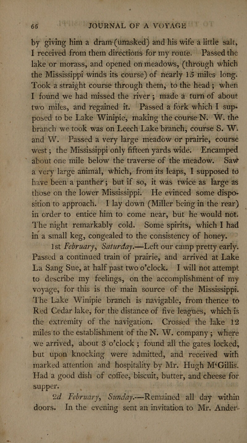 by giving him a dram‘(ithasked) and his wife a little salt, I received from them directions for my route. Passed the lake or morass, and opened on meadows, (through which the Mississippi winds its coursé) of nearly 15 miles long. Took a straight course through them, to the head; when I found we had missed the river; made a turn of about two miles, and regained it. Passed a fork which I sup- posed to be Lake Winipie, making the course'N. W. the branch we took was on Leech Lake branch, course 5. W. and W. Passed a very large meadow or prairie, course west ; the Mississippi only fifteen yards wide. Encamped ’ about one mile below the traverse of the meadow. Saw a very large animal, which, from its leaps, I supposed té have been a panther’; but if so, it was twice as large as those on the lower Mississippi. He evinced some dispo- ition to approach. T lay down (Miller being im the rear) in order to entice him to come near, but he would not. The night remarkably cold. Some spirits, which I had in a small keg, congealed to the consistency of honey. Ist February, Saturday.—Left our camp pretty early. Passed a continued train of prairie, and arrived at Lake La Sang Sue, at half past twoo’clock. I will not attempt to describe my feelings, on the accomplishment of my voyage, for this is the main source of the Mississippi. The Lake Winipie branch is navigable, from thence to Red Cedar lake, for the distance of five leagues, which is the extremity of the navigation. Crossed the lake 12 miles to the establishment of the N. W. company; where we arrived, about 3 o’clock ; found all the gates locked, but upon knocking were hehieheal and received with marked attention and hospitality by Mr. Hugh M‘Gillis. Had a good dish of coffee, biscuit, butter, and cheese for supper. ibe 2d. Fi ebruary, Sunday.-—Remained all day within doors. In the evening sent an invitation to Mr. Ander |