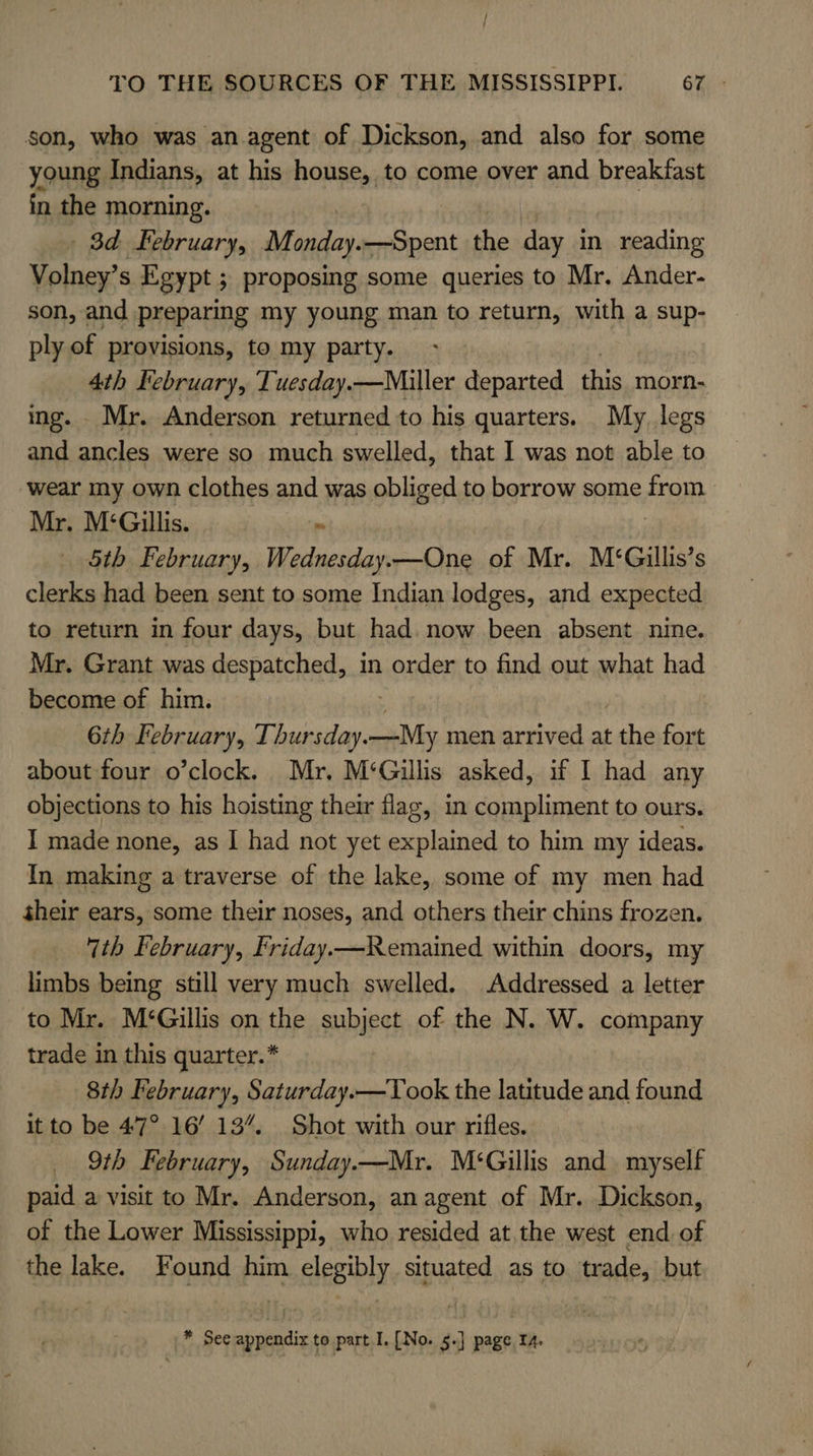 son, who was an.agent of Dickson, and also for some young Indians, at his house, to come over and breakfast in the morning. _ 3d february, Monday. —Spent the day in reading Volney’ s Egypt ; proposing some queries to Mr. Ander- son, and preparing my young man to return, with a sup- ply of provisions, to my party. 4th Iebruary, Tuesday.—Miller departed this morn- ing. . Mr. Anderson returned to his quarters. My. legs and ancles were so much swelled, that I was not able to wear my own clothes and was obliged to borrow some from Mr. M‘Gillis. “ 5th February, Wednesday.—One of Mr. M‘Gillis’s clerks had been sent to some Indian lodges, and expected to return in four days, but had. now been absent nine. Mr. Grant was despatched, in order to find out what had become of him. 6th FE ebruary, Thursday.—My men arrived at the fort about four o’clock. Mr, M‘Gillis asked, if I had any objections to his hoisting their flag, in compliment to ours. I made none, as I had not yet explained to him my ideas. In making a traverse of the lake, some of my men had their ears, some their noses, and others their chins frozen. ‘7th February, Friday.—Remained within doors, my limbs being still very much swelled. Addressed a letter to Mr. M‘Gillis on the subject of the N. W. company trade in this quarter.* 8th February, Saturday.—Took the latitude and found it to be 47° 16’ 13%. Shot with our rifles. 9th February, Sunday.—Mr. M‘Gillis and myself paid a visit to Mr. Anderson, an agent of Mr. Dickson, of the Lower Mississippi, who resided at the west end of the lake. Found him elegibly situated as to trade, but * See appendix to part I. [No. 5.] page 14.