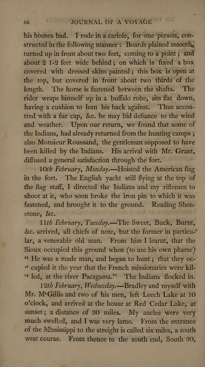his houses bad. Trode in a'cariole, for ‘one ‘person, con- structed in the following manner ¢ Boards plained smooth,. turned up in front about two feet, coming to a point ; and about 2 1-2 feet wide behind; on high is fixed a box covered with dressed skins satiesAis this box is open at the top, but covered in front about two thirds ‘of the length. ‘The horse is fastened between the shafts. The rider wraps himself up in a buffalo robe, sits flat down, having a cushion to lean his back against. Thus accou- tred with a fur cap, &amp;c. he may bid defiance to the wind and weather. Upon our return, we found that some of the Indians, had already returned from the hunting camps ; also Monsieur Roussand, the gentleman supposed to have been killed by the Indians. His arrival with Mr. Grant, diffused a general satisfaction through the fort. | | 10th February, Monday.—Hioisted the American flag in the fort. The English yacht still flying at the top of the flag staff, I directed the Indians and my riflemen to shoot at it, who soon broke the iron pin to which it was fastened, and brought it to the ground. Reading Shen- stone, &amp;e. | 11th February, Tuesday.—The Sweet, Buck, Burnt, &amp;c. arrived, all chiefs of note, but the former in particu lar, a venerable old man. From him I learnt, that the Sioux occupied this ground when (to use his own pharse) «« He was a made man, and began to hunt; that they oc- ** cupied it the year that the French missionaries were kil- *¢ led, at the river Pacagama.”’ ‘The Indians flocked in. 12th February, Wednesday.—Bradley and myself with Mr. M‘Gillis and two of his men, left Leech Lake at 10 o’clock, and arrived at the house at Red Cedar Lake, at sunset; a distance of 30 miles. My ancles were very much swelled, and I was very lame. From the entrance of the Mississippi to the streight is called six miles, a south west course. From thence to the south end, South 30,