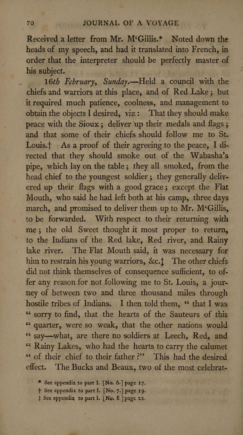 Received a letter from Mr. M‘Gillis.* _ Noted down the heads of my speech, and had it translated into French, in order that the interpreter should be perfectly master of his subject. | | | 16th February, Sunday.—Held a council with the chiefs and warriors at this place, and of Red Lake; but it required much patience, coolness, and management to obtain the objects I desired, viz: That they should make peace with the Sioux; deliver up their medals and flags ; and that some of their chiefs should follow me to St. Louis.t . As a proof of their agreeing to the peace, I di- rected that they should smoke out of the Wabasha’s pipe, which lay on the table; they all smoked, from the head chief to the youngest soldier; they generally deliv- ered up their flags with a good grace; except the Flat Mouth, who said he had left both at his camp, three days march, and promised to deliver them up to Mr. M‘Gillis, to be forwarded. With respect to their returning with me; the old Sweet thought it most proper to return, to the Indians of the Red lake, Red river, and Rainy lake river. ‘The Flat Mouth said, it was necessary for him to restrain his young warriors, &amp;c.{ The other chiefs did not think themselves of consequence sufficient, to of- fer any reason for not following me to St. Louis, a jour- ney of between two and three thousand miles through hostile tribes of Indians. I then told them, ‘* that I was ‘¢ sorry to find, that the hearts of the Sauteurs of this ** quarter, were so weak, that the other nations would ‘¢ say——what, are there no soldiers at Leech, Red, and *¢ Rainy Lakes, who had the hearts to carry the calumet “‘ of their chief to their father ??? This had-the desired effect. The Bucks and Beaux, two of the most celebrat- * See appendix to part I. [No. 6.] page 17. t+ See appendix to part I. [No. 7.] page 19.