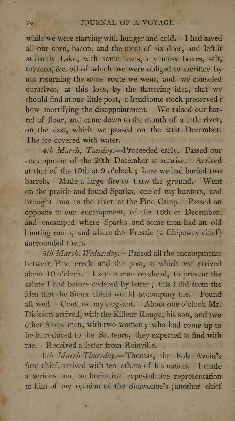 while we were starving with hunger and cold. I had saved all our corn, bacon, and the meat of six deer, and left it at Sandy Lake, with some tents, my mess’ boxes, salt, tobacco, '&amp;c. all of which we were obliged to sacrifice by not returning the same route we went, and we consoled ourselves, at this loss, by the flattering idea, that we should find at our little post, a handsome stock preserved ; how mortifying the disappointment. We raised our bar- rel of flour, and came down to the mouth of a little river, on the east, which we passed on the 21st December. The ice covered with water. 4th March, Tuesday.—Proceeded early. Passed our encampment of the 20th December at sunrise. Arrived. at that of the 19th at 9 o’clock ; here we had buried two: barrels. Madea large fire to thaw the ground. Went on the prairie and found Sparks, one of my hunters, and brought him to the river at the Pine Camp. Passed on opposite to our encampment, of the 13th of December, and encamped where Sparks. and some men had an old hunting camp, and where the Fresaie (a Chipeway chief) surrounded them. 5th March, Wednesday.—Passed all the encampments . between Pine creek and the post, at which we arrived about 10 0’clock. I sent a man‘on ahead, to prevent the salute I had before ordered by letter; this I did from the idea that the Sioux chiefs would accompany me. Found all well. Confined my sergeant. About one o’clock Mr. Dickson arrived, with the Killeur Rouge, his son, and two other Sioux men, with two women ; who had come up to be introduced to the Sauteurs, they expected to find with me. Received a letter from Reinville. 6th March Thursday.—Yhomas, the Fols Avoin’s first chief, arrived with ten others of his nation. I made a serious and authoritative expostulative representation to him of my opinien of the Shawonoe’s (another chief