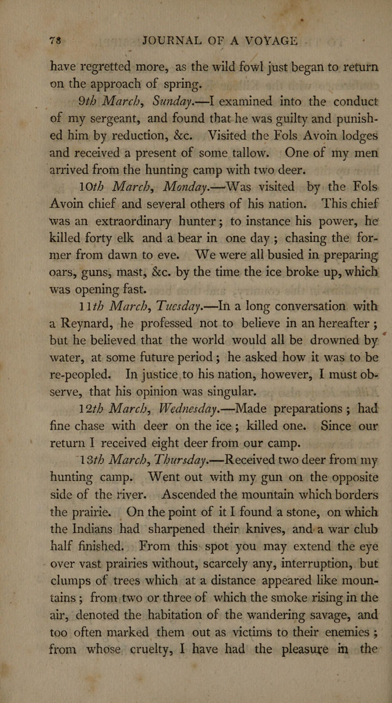 (he at p 78 JOURNAL OF A VOYAGE . have regretted more, as the wild fowl just began to return on the sisshaach of spring. 9th March, Sunday.—\ examined into the conduct of my sergeant, and found that-he was cuilty and punish- ed him by reduction, &amp;c. Visited the Fols Avoin lodges and received a present of some tallow. One of my men arrived from the hunting camp with two deer. 10th March, Monday.—Was visited by. the Fols Avoin chief and several others of his nation. This chief was an extraordinary hunter; to instance his power, he killed forty elk anda bear in one day; chasing the for- mer from dawn to eve. We were all busied in preparing oars, guns, mast, &amp;c. by the time the ice broke up, which was opening fast. 11th March, Tuesday.—In a long conversation. with a Reynard, he professed not to believe in an hereafter ; but he believed that the world would all be drowned by © water, at some future period; he asked how it was to be re-peopled. In justice, to his nation, however, I must ob- serve, that his opinion was singular. 12th March, Wednesday.—Made preparations ; had fine chase with deer on the ice; killed one. Smce our return I received eight deer from our camp. 18th March, Thursday.—Received two deer from my hunting camp. Went out with my gun on the opposite side of the river. Ascended the mountain which borders the prairie. On the point of it 1 found a stone, on which the Indians had sharpened their knives, and:a war club half finished... From this: spot you may extend the eye over vast prairies without, scarcely any, interruption, but clumps of trees which at a distance appeared like moun- tains ; from:two or three of which the smoke rising in the air, denoted the habitation of the wandering savage, and too often marked them out as victims to their enemies ; from whose. cruelty, I have had the pleasure m_ the