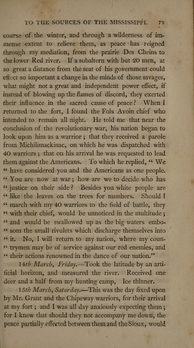 3 4 s &gt;. tO THE SOURCES OF THE MISSISSIPPI. 79 course of the winter, and through a wilderness of im- mense extent to relieve them, as peace has reigned through my mediation, from the prairie Des Cheins to the lower Red river. If a subaltern with but 20 men, at so great a distance from the seat of his government could effect so important a change in the minds of those savages, what might not a great and independent power effect, if instead of blowing up the flames of discord, they exerted their influence in the sacred cause of peacer When I returned to the fort, I found the Fols Avoin chief who intended to remain all night. He told me that near the conclusion of the revolutionary war, his nation began to look upon him as a warrior ; that they received a parole from Michilimackinac, on which he was dispatched with 40 warriors ; that on his arrival he was requested to lead them against the Americans. To which he replied, “« We ** have considered you and the Americans as one people. ** You are now at war; how are we to decide who has *‘ justice on their side? Besides you white people are ‘¢ like the leaves on the trees for numbers. Should I ‘¢ march with my 40 warriors to the field of battle, they &lt;¢ with their chief, would be unnoticed in the multitude ; «© and would be swallowed up as the big waters embo- ** som the small rivulets which discharge themselves into sit. No, I will return to my nation, where my coun- *&lt; trymen may be of service against our red enemies, and *¢ their actions renowned in the dance of our nation.” 14th March, Friday.—Took the latitude by an arti- ficial horizon, and measured the river. Received one deer anda half from my hunting camp, Ice thinner. 15th March, Saturday.—This was the day fixed upon by Mr. Grant and the Chipeway warriors, for their arrival at my fort; and I was all day anxiously expecting them ; for I knew that should they not accompany me down, the peace partially effeeted between them and the Sioux, would