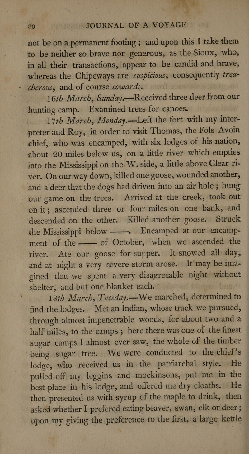 not be on a permanent footing ; and upon this I take them to be neither so brave nor generous, as the Sioux, who, in all their transactions, appear to be candid and brave, whereas the Chipeways are suspicious, consequently trea- cherous, and of course cowards. 16th March, Sunday.—Received three deer from our ‘hunting camp. Examined trees for canoes. 17th March, Monday.—Left the fort with my inter- preter and Roy, in order to visit ‘Thomas, the Fols Avoin chief, who was encamped, with six lodges of his nation, about 20 miles below us, on a little river which empties into the Mississippi on the. W. side, a little above Clear ri- ver. On our way down, killed one goose, wounded another, and a deer that the dogs had driven into an air hole ; hung our game on the trees. Arrived at the creek, took out on it; ascended three or four miles on one bank, and descended on the other. Killed another goose. Struck the Mississippi below . Encamped at our encamp- ment of the of October, when we ascended the river. Ate our goose for supper. It snowed all: day, and at night a very severe storm arose. It'may be ima- gined that we spent a very disagreeable night without shelter, and but one blanket each. ! 18th March, Tuesday.—We marched, determined to find the lodges. Met an Indian, whose track we pursued, through almost impenetrable woods, for about two and a half miles, to the camps ; here there was one of the finest sugar camps I almost ever saw, the whole of the timber being sugar tree. We were conducted to the chief’s lodge, who received us in the patriarchal style. He pulled off my leggins and mockinsons, put me in the best place in his lodge, and offered me dry cloaths. He then presented us with syrup of the maple to drink, then asked whether I prefered eating beaver, swan, elk or deer ; upon my giving the preference to the first, a large kettle  