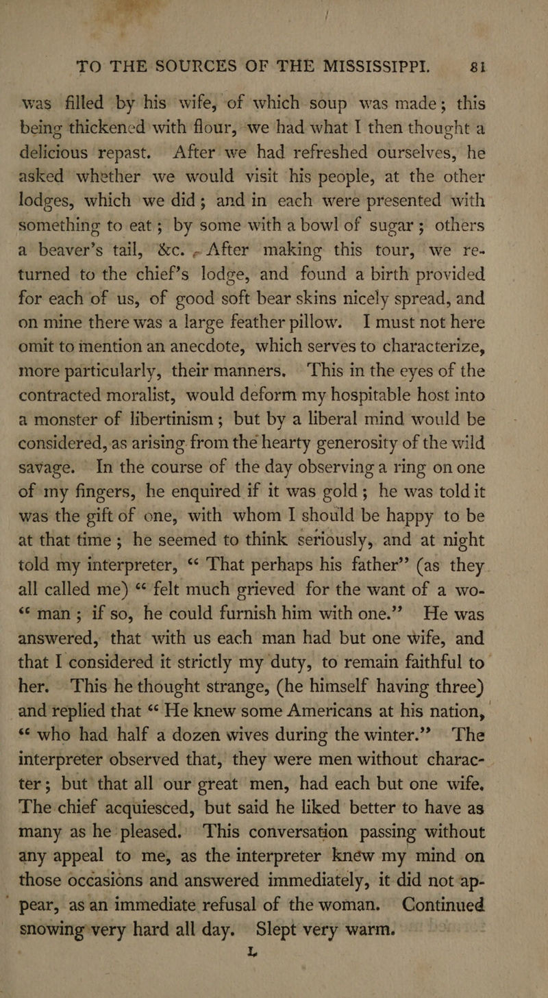 i TO THE SOURCES OF THE MISSISSIPPI. 81 was filled by his wife, of which soup was made; this being thickened with flour, ‘we had what I then thought a delicious repast. After we had refreshed ourselves, he asked whether we would visit his people, at the other lodges, which ‘we did; and in each were presented with something to eat; by some with a bowl of sugar; others a beaver’s tail, &amp;c. . After making this tour, we re- turned to the chief’s lodge, and found a birth provided for each of us, of good soft bear skins nicely spread, and on mine there was a large feather pillow. I must not here omit to mention an anecdote, which serves to characterize, more particularly, their manners, ‘This in the eyes of the contracted moralist, would deform my hospitable host into a monster of libertinism ; but by a liberal mind would be considered, as arising from the hearty generosity of the wild savage. In the course of the day observing a ring on one of my fingers, he enquired if it was gold; he was told it was the gift of one, with whom I should be happy to be at that time ; he seemed to think seriously, and at night told my interpreter, “‘ That perhaps his father” (as they. all called me) “ felt much grieved for the want of a wo- ‘© man; if so, he could furnish him with one.’ He was answered, that with us each man had but one wife, and that I considered it strictly my duty, to remain faithful to’ her. This he thought strange, (he himself having three) and replied that ““ He knew some Americans at his nation, ** who had half a dozen wives during the winter.”” The interpreter observed that, they were men without charac- ter; but’ that all our great men, had each but one wife, The chief acquiesced, but said he liked better to have as many as he pleased.’ This conversation passing without any appeal to me, as the interpreter knéw my mind on those occasions and answered immediately, it did not ap- ' pear, as an immediate refusal of the woman. Continued snowing'very hard all day. Slept very warm. L