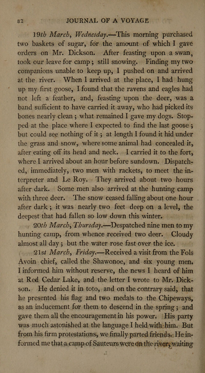19th March, Wednesday.—This morning purchased two baskets of sugar, for the amount of which I gave orders on Mr. Dickson. After feasting upon a swan, took our leave for camp; still snowing. Finding my two companions unable to keep up, I pushed on and arrived at the river. When I arrived at the place, I had hung up my first goose, I found that the ravens and eagles had not left a feather, and, feasting upon the deer, ‘was a band sufficient to have carried it.away, who had picked its bones nearly clean; what remained I gave my dogs. Stop- ped at the place where | expected to find the last goose 5 but could see nothing of it; at length I found it hid under the grass and snow, where some animal had concealed it, after eating off its head and neck. . I carried it to the fort, where I arrived about an hour before sundown. Dispatch- ed, immediately, two men with rackets, to meet the in- terpreter and Le Roy.» They arrived about two hours after dark. Some men also arrived at the hunting camp with three deer. ‘The snow ceased falling about one hour . after dark ; it was nearly two feet. deep on a level, the deepest that had. fallen so low down this winter. , 20th March, Thursday.—WDespatched nine men to my hunting camp, from whence received two deer. Cloudy almost all day ; but the water rose fast over the ice. 21st March, Friday.—Received a visit from the Fols Avoin. chief, called the Shawonoe, and six young men. I informed him without reserve, the news I heard of him at Red, Cedar Lake, and. the letter I wrote to Mr. Dick- son. He denied it in toto, and on the contrary said, that he presented. his flag and two medals to the Chipeways, as an inducement for them to descend in the spring ; and gave them all the encouragement in his power. | His party was-much astonished at the language I held with:him. But from his firm protestations, we finally parted friends. He in- formed me that.a,camp of Sauteurs were dn the rivers waiting