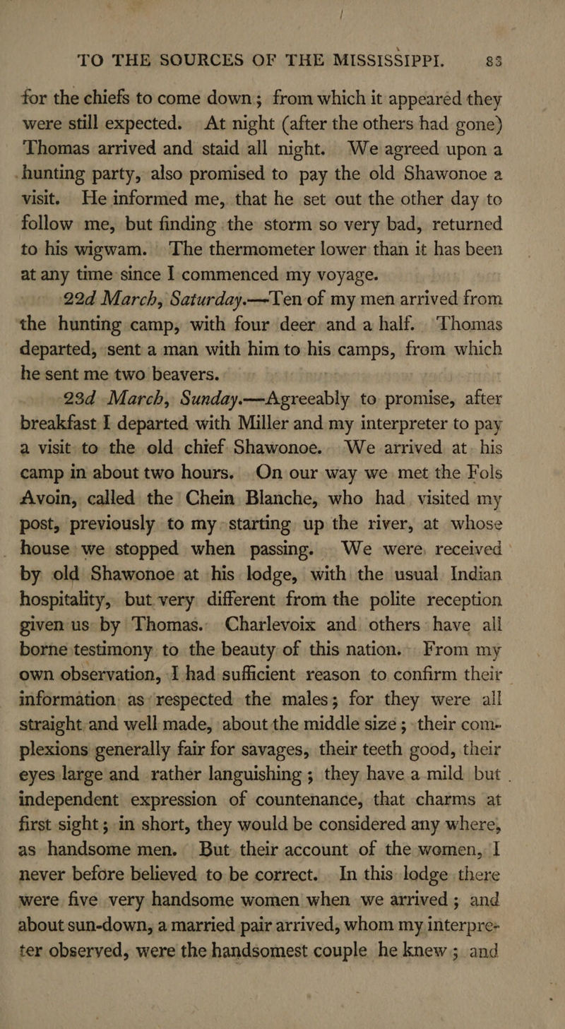 for the chiefs to come down; from which it appearéd they were still expected. At night (after the others had gone) Thomas arrived and staid all night. We agreed upon a hunting party, also promised to pay the old Shawonoe a visit. He informed me, that he set out the other day to follow me, but finding the storm so very bad, returned to his wigwam. The thermometer lower than it has been at any time since 1 commenced my voyage. 22d March, Saturday.—-Ten of my men arrived from the hunting camp, with four deer and a half. Thomas departed, sent a man with him to his camps, frem which he sent me two beavers. 23d March, Sunday. x to promise, after breakfast I departed with Miller and my interpreter to pay a visit to the old chief Shawonoe. We arrived at. his camp in about two hours. On our way we met the Fols Avoin, called the Chein Blanche, who had_ visited my post, previously to my~ starting up the river, at whose _ house we stopped when passing. We were, received by old Shawonoe at his lodge, with the usual Indian hospitality, but very different from the polite reception given us by Thomas. Charlevoix and others have all borne testimony to the beauty of this nation. From my own observation, 1 had sufficient reason to confirm their information, as respected the males; for they were all straight,and well made, about the middle size ; their com- plexions generally fair for savages, their teeth good, their eyes large and rather languishing ; they have a mild but . independent expression of countenance, that charms at first sight; in short, they would be considered any where, as handsome men. But their account of the wemen, | never before believed to be correct. In this lodge there were five very handsome women when we arrived; and about sun-down, a married pair arrived, whom my interpre- ter observed, were the handsomest couple he knew ; and